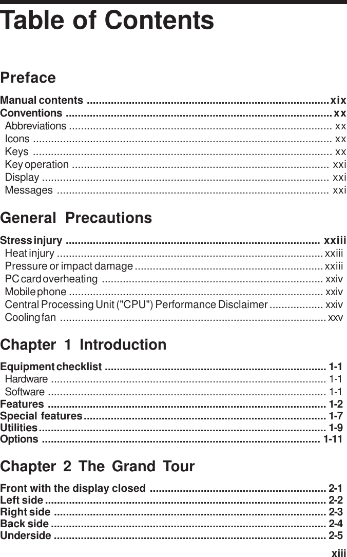   xiiiTable of ContentsPrefaceManual contents .................................................................................xixConventions .........................................................................................xxAbbreviations ........................................................................................ xxIcons .................................................................................................... xxKeys .................................................................................................... xxKey operation ...................................................................................... xxiDisplay ................................................................................................ xxiMessages ........................................................................................... xxiGeneral PrecautionsStress injury ..................................................................................... xxiiiHeat injury .........................................................................................xxiiiPressure or impact damage...............................................................xxiiiPC card overheating .......................................................................... xxivMobile phone ..................................................................................... xxivCentral Processing Unit (&quot;CPU&quot;) Performance Disclaimer .................. xxivCooling fan .........................................................................................xxvChapter 1 IntroductionEquipment checklist .......................................................................... 1-1Hardware ............................................................................................ 1-1Software ............................................................................................. 1-1Features ............................................................................................. 1-2Special features................................................................................. 1-7Utilities................................................................................................ 1-9Options ............................................................................................. 1-11Chapter 2 The Grand TourFront with the display closed ........................................................... 2-1Left side.............................................................................................. 2-2Right side ........................................................................................... 2-3Back side ............................................................................................ 2-4Underside ........................................................................................... 2-5