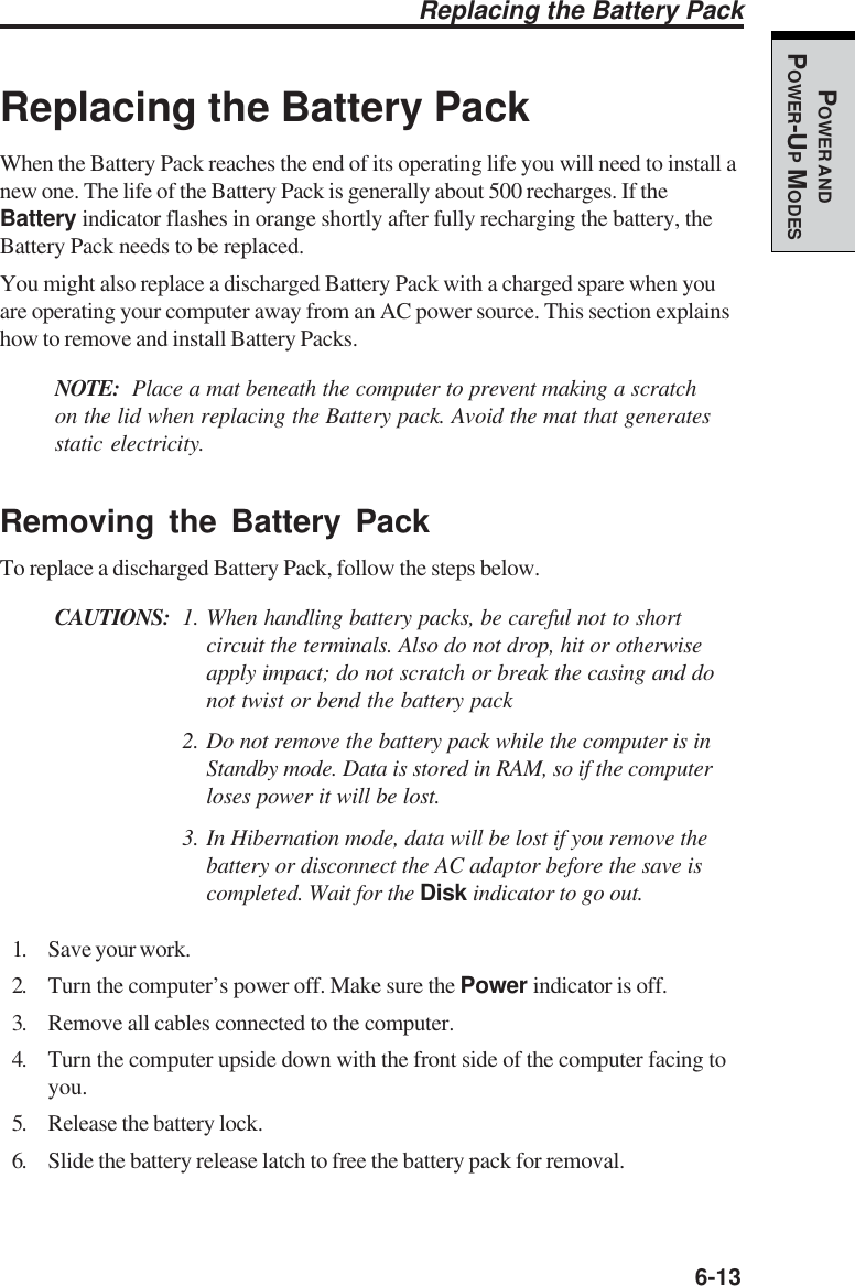   6-13POWER ANDPOWER-UP MODESReplacing the Battery PackWhen the Battery Pack reaches the end of its operating life you will need to install anew one. The life of the Battery Pack is generally about 500 recharges. If theBattery indicator flashes in orange shortly after fully recharging the battery, theBattery Pack needs to be replaced.You might also replace a discharged Battery Pack with a charged spare when youare operating your computer away from an AC power source. This section explainshow to remove and install Battery Packs.NOTE: Place a mat beneath the computer to prevent making a scratchon the lid when replacing the Battery pack. Avoid the mat that generatesstatic electricity.Removing the Battery PackTo replace a discharged Battery Pack, follow the steps below.CAUTIONS: 1. When handling battery packs, be careful not to shortcircuit the terminals. Also do not drop, hit or otherwiseapply impact; do not scratch or break the casing and donot twist or bend the battery pack2. Do not remove the battery pack while the computer is inStandby mode. Data is stored in RAM, so if the computerloses power it will be lost.3. In Hibernation mode, data will be lost if you remove thebattery or disconnect the AC adaptor before the save iscompleted. Wait for the Disk indicator to go out.1. Save your work.2. Turn the computer’s power off. Make sure the Power indicator is off.3. Remove all cables connected to the computer.4. Turn the computer upside down with the front side of the computer facing toyou.5. Release the battery lock.6. Slide the battery release latch to free the battery pack for removal.Replacing the Battery Pack