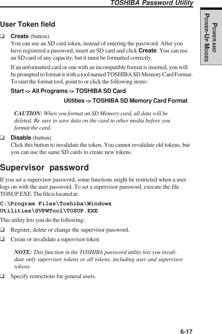   6-17POWER ANDPOWER-UP MODESUser Token field❑Create (button)You can use an SD card token, instead of entering the password. After youhave registered a password, insert an SD card and click Create. You can usean SD card of any capacity, but it must be formatted correctly.If an unformatted card or one with an incompatible format is inserted, you willbe prompted to format it with a tool named TOSHIBA SD Memory Card Format.To start the format tool, point to or click the following items:Start -&gt; All Programs -&gt; TOSHIBA SD CardUtilities -&gt; TOSHIBA SD Memory Card FormatCAUTION: When you format an SD Memory card, all data will bedeleted. Be sure to save data on the card to other media before youformat the card.❑Disable (button)Click this button to invalidate the token. You cannot revalidate old tokens, butyou can use the same SD cards to create new tokens.Supervisor passwordIf you set a supervisor password, some functions might be restricted when a userlogs on with the user password. To set a supervisor password, execute the fileTOSUP.EXE. The file is located at:C:\Program Files\Toshiba\WindowsUtilities\SVPWTool\TOSUP.EXEThis utility lets you do the following:❑Register, delete or change the supervisor password.❑Create or invalidate a supervisor tokenNOTE: This function in the TOSHIBA password utility lets you invali-date only supervisor tokens or all tokens, including user and supervisortokens.❑Specify restrictions for general users.TOSHIBA Password Utility