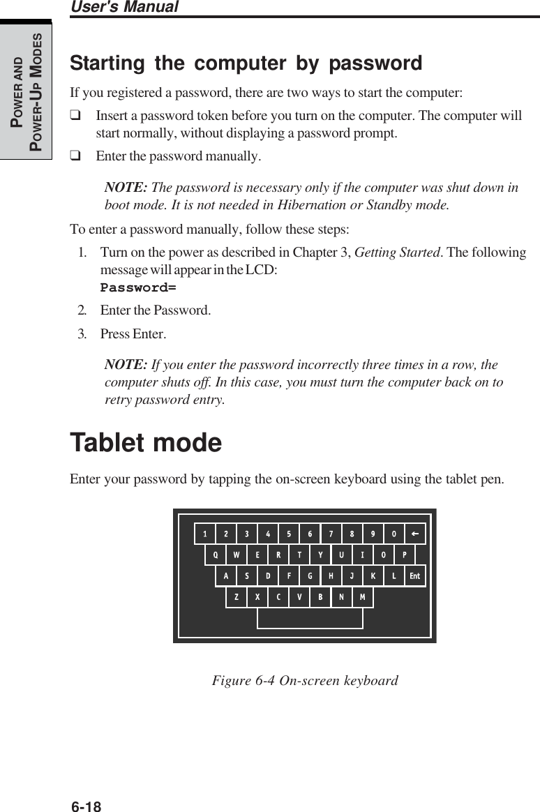 6-18User&apos;s ManualPOWER ANDPOWER-UP MODESStarting the computer by passwordIf you registered a password, there are two ways to start the computer:❑Insert a password token before you turn on the computer. The computer willstart normally, without displaying a password prompt.❑Enter the password manually.NOTE: The password is necessary only if the computer was shut down inboot mode. It is not needed in Hibernation or Standby mode.To enter a password manually, follow these steps:1. Turn on the power as described in Chapter 3, Getting Started. The followingmessage will appear in the LCD:Password=2. Enter the Password.3. Press Enter.NOTE: If you enter the password incorrectly three times in a row, thecomputer shuts off. In this case, you must turn the computer back on toretry password entry.Tablet modeEnter your password by tapping the on-screen keyboard using the tablet pen.Figure 6-4 On-screen keyboard