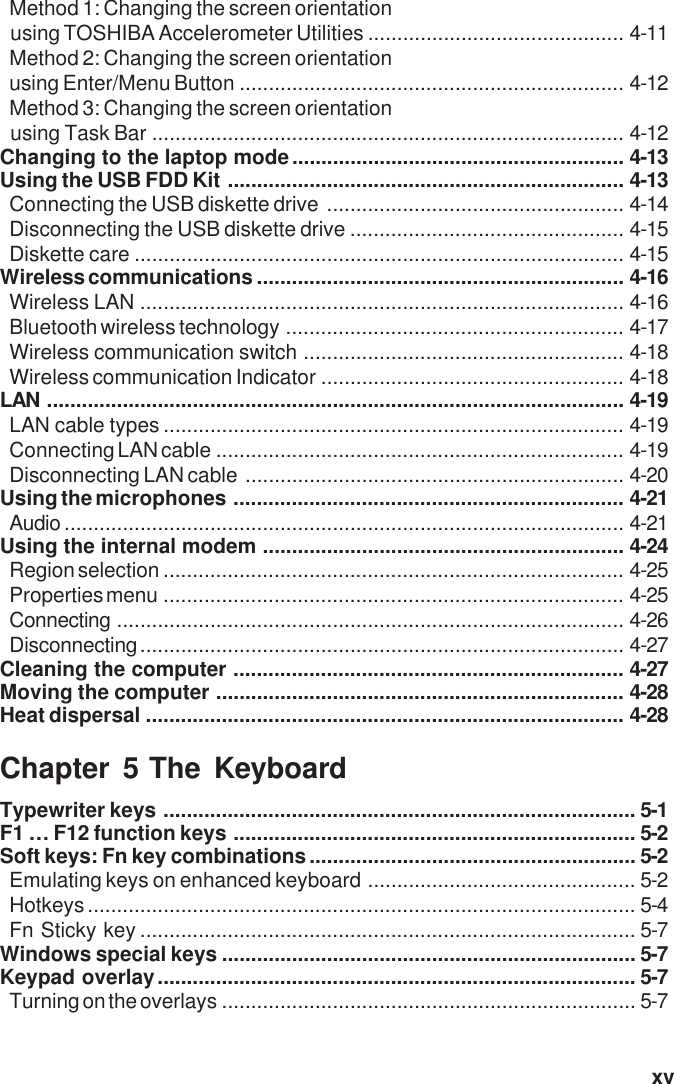   xvMethod 1: Changing the screen orientationusing TOSHIBA Accelerometer Utilities ............................................ 4-11Method 2: Changing the screen orientationusing Enter/Menu Button .................................................................. 4-12Method 3: Changing the screen orientationusing Task Bar ................................................................................. 4-12Changing to the laptop mode......................................................... 4-13Using the USB FDD Kit .................................................................... 4-13Connecting the USB diskette drive ................................................... 4-14Disconnecting the USB diskette drive ............................................... 4-15Diskette care .................................................................................... 4-15Wireless communications ............................................................... 4-16Wireless LAN ................................................................................... 4-16Bluetooth wireless technology .......................................................... 4-17Wireless communication switch ....................................................... 4-18Wireless communication Indicator .................................................... 4-18LAN ................................................................................................... 4-19LAN cable types ............................................................................... 4-19Connecting LAN cable ...................................................................... 4-19Disconnecting LAN cable ................................................................. 4-20Using the microphones ................................................................... 4-21Audio ................................................................................................ 4-21Using the internal modem .............................................................. 4-24Region selection ............................................................................... 4-25Properties menu ............................................................................... 4-25Connecting ....................................................................................... 4-26Disconnecting................................................................................... 4-27Cleaning the computer ................................................................... 4-27Moving the computer ...................................................................... 4-28Heat dispersal .................................................................................. 4-28Chapter 5 The KeyboardTypewriter keys ................................................................................. 5-1F1 … F12 function keys ..................................................................... 5-2Soft keys: Fn key combinations........................................................ 5-2Emulating keys on enhanced keyboard .............................................. 5-2Hotkeys.............................................................................................. 5-4Fn Sticky key ..................................................................................... 5-7Windows special keys ....................................................................... 5-7Keypad overlay.................................................................................. 5-7Turning on the overlays ....................................................................... 5-7