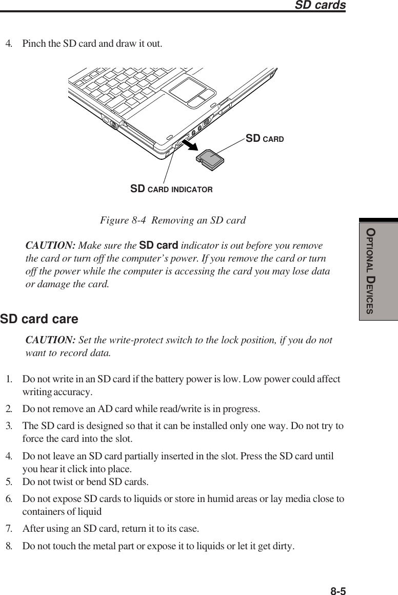  8-5OPTIONAL DEVICESSD cards4. Pinch the SD card and draw it out.Figure 8-4  Removing an SD cardCAUTION: Make sure the SD card indicator is out before you removethe card or turn off the computer’s power. If you remove the card or turnoff the power while the computer is accessing the card you may lose dataor damage the card.SD card careCAUTION: Set the write-protect switch to the lock position, if you do notwant to record data.1. Do not write in an SD card if the battery power is low. Low power could affectwriting accuracy.2. Do not remove an AD card while read/write is in progress.3. The SD card is designed so that it can be installed only one way. Do not try toforce the card into the slot.4. Do not leave an SD card partially inserted in the slot. Press the SD card untilyou hear it click into place.5. Do not twist or bend SD cards.6. Do not expose SD cards to liquids or store in humid areas or lay media close tocontainers of liquid7. After using an SD card, return it to its case.8. Do not touch the metal part or expose it to liquids or let it get dirty.SD CARDSD CARD INDICATOR