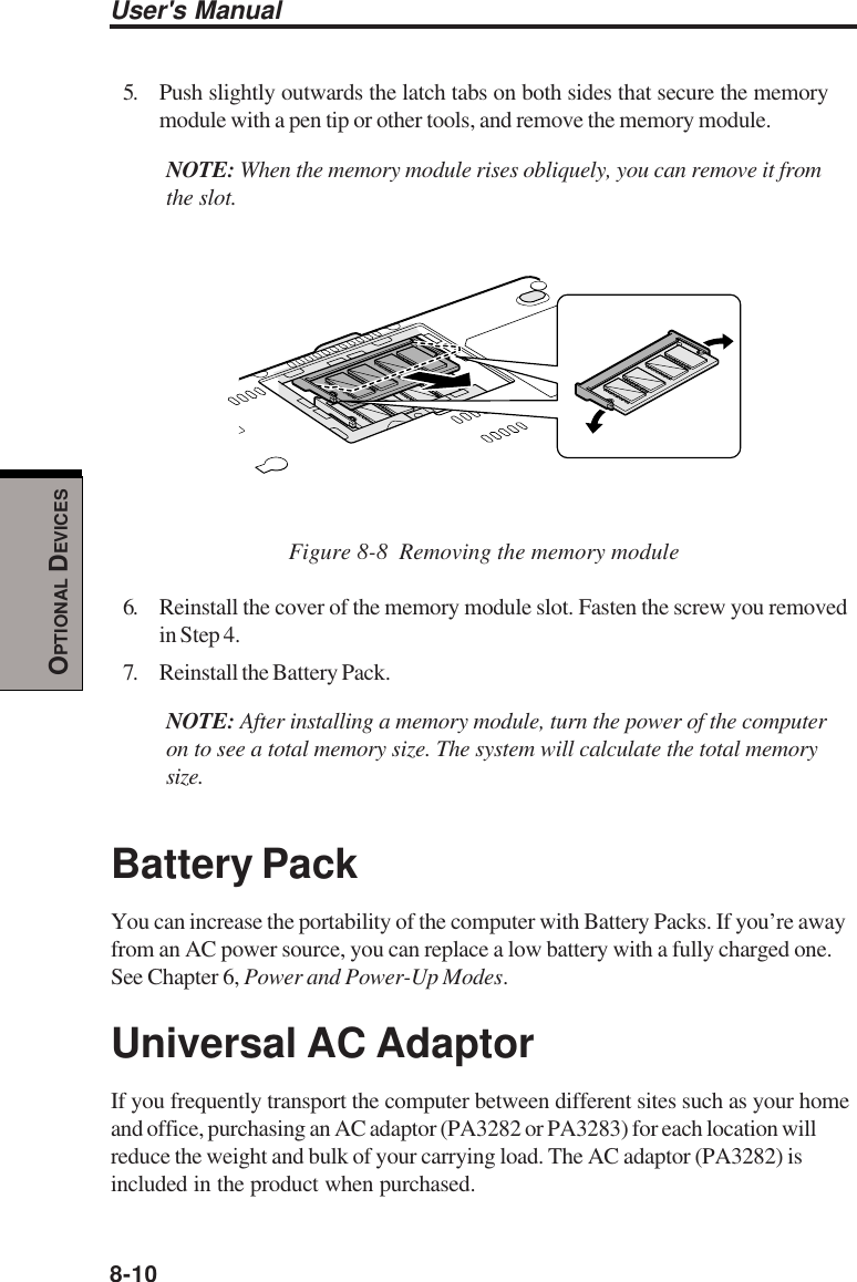 8-10User&apos;s ManualOPTIONAL DEVICES5. Push slightly outwards the latch tabs on both sides that secure the memorymodule with a pen tip or other tools, and remove the memory module.NOTE: When the memory module rises obliquely, you can remove it fromthe slot.Figure 8-8  Removing the memory module6. Reinstall the cover of the memory module slot. Fasten the screw you removedin Step 4.7. Reinstall the Battery Pack.NOTE: After installing a memory module, turn the power of the computeron to see a total memory size. The system will calculate the total memorysize.Battery PackYou can increase the portability of the computer with Battery Packs. If you’re awayfrom an AC power source, you can replace a low battery with a fully charged one.See Chapter 6, Power and Power-Up Modes.Universal AC AdaptorIf you frequently transport the computer between different sites such as your homeand office, purchasing an AC adaptor (PA3282 or PA3283) for each location willreduce the weight and bulk of your carrying load. The AC adaptor (PA3282) isincluded in the product when purchased.