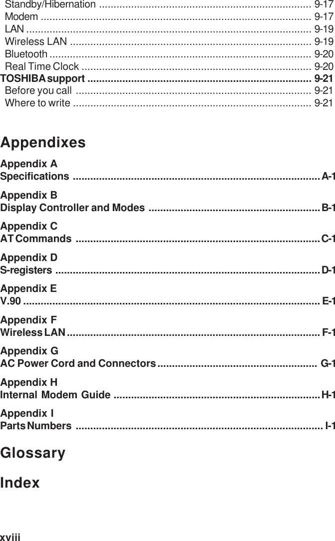 xviiiStandby/Hibernation ......................................................................... 9-17Modem ............................................................................................. 9-17LAN .................................................................................................. 9-19Wireless LAN ................................................................................... 9-19Bluetooth .......................................................................................... 9-20Real Time Clock ............................................................................... 9-20TOSHIBA support ............................................................................. 9-21Before you call ................................................................................. 9-21Where to write .................................................................................. 9-21AppendixesAppendix ASpecifications .....................................................................................A-1Appendix BDisplay Controller and Modes ...........................................................B-1Appendix CAT Commands ....................................................................................C-1Appendix DS-registers ...........................................................................................D-1Appendix EV.90 ...................................................................................................... E-1Appendix FWireless LAN....................................................................................... F-1Appendix GAC Power Cord and Connectors....................................................... G-1Appendix HInternal Modem Guide .......................................................................H-1Appendix IParts Numbers ..................................................................................... I-1GlossaryIndex