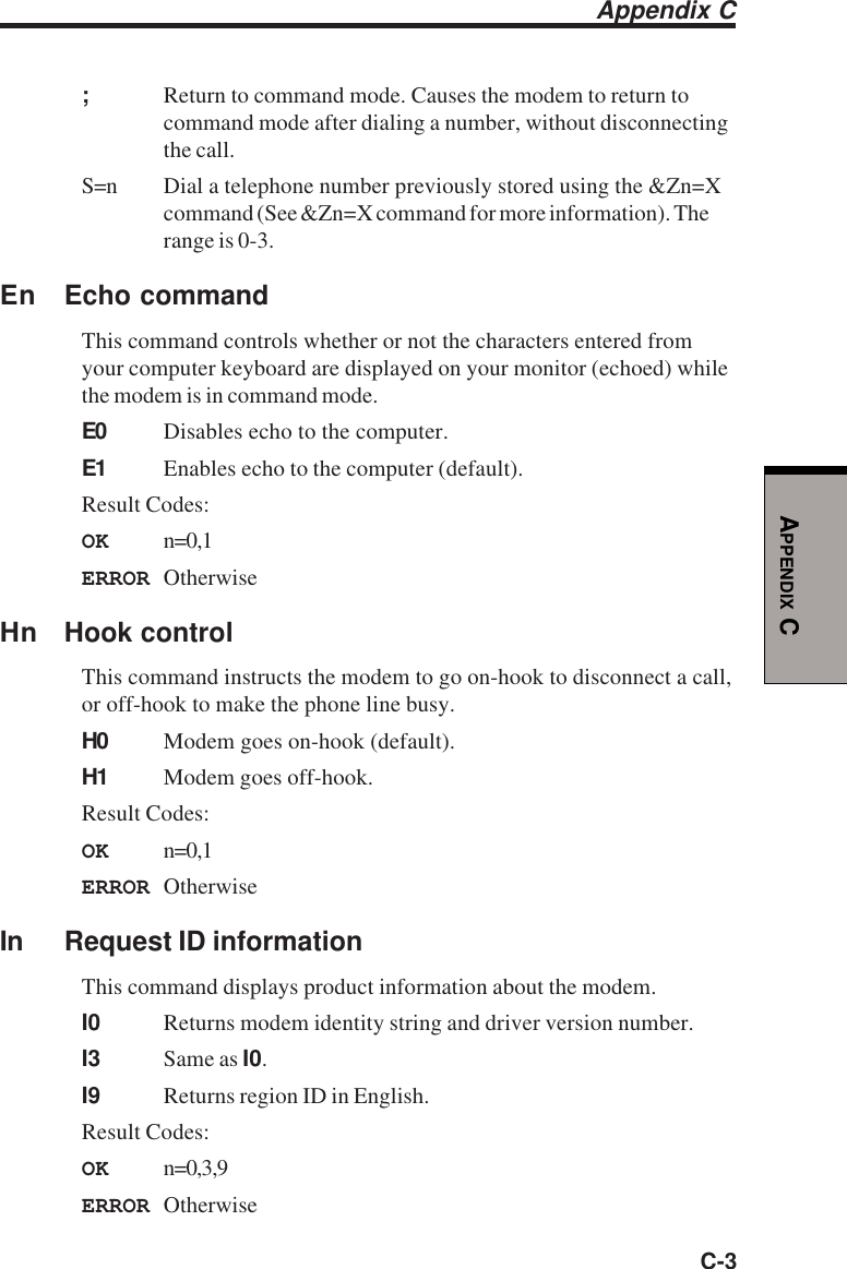 C-3APPENDIX C;Return to command mode. Causes the modem to return tocommand mode after dialing a number, without disconnectingthe call.S=n Dial a telephone number previously stored using the &amp;Zn=Xcommand (See &amp;Zn=X command for more information). Therange is 0-3.En Echo commandThis command controls whether or not the characters entered fromyour computer keyboard are displayed on your monitor (echoed) whilethe modem is in command mode.E0 Disables echo to the computer.E1 Enables echo to the computer (default).Result Codes:OK n=0,1ERROR OtherwiseHn Hook controlThis command instructs the modem to go on-hook to disconnect a call,or off-hook to make the phone line busy.H0 Modem goes on-hook (default).H1 Modem goes off-hook.Result Codes:OK n=0,1ERROR OtherwiseIn Request ID informationThis command displays product information about the modem.I0 Returns modem identity string and driver version number.I3 Same as I0.I9 Returns region ID in English.Result Codes:OK n=0,3,9ERROR OtherwiseAppendix C