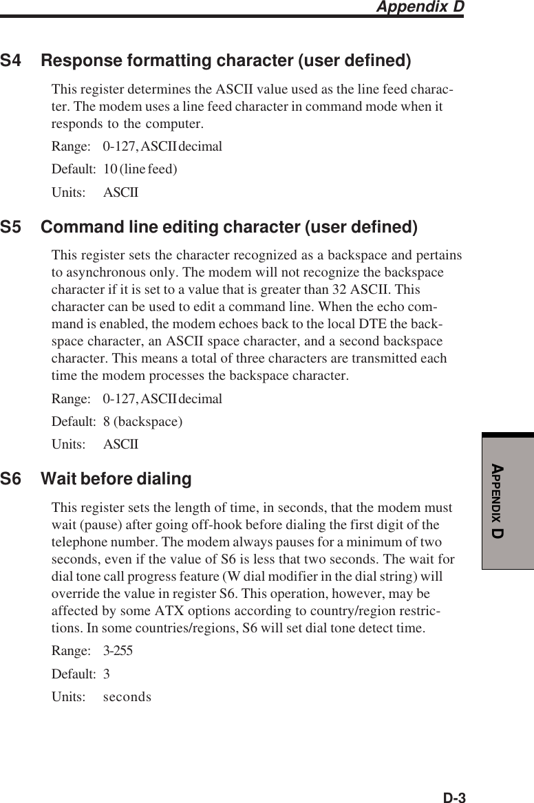 D-3APPENDIX DS4 Response formatting character (user defined)This register determines the ASCII value used as the line feed charac-ter. The modem uses a line feed character in command mode when itresponds to the computer.Range: 0-127, ASCII decimalDefault: 10 (line feed)Units: ASCIIS5 Command line editing character (user defined)This register sets the character recognized as a backspace and pertainsto asynchronous only. The modem will not recognize the backspacecharacter if it is set to a value that is greater than 32 ASCII. Thischaracter can be used to edit a command line. When the echo com-mand is enabled, the modem echoes back to the local DTE the back-space character, an ASCII space character, and a second backspacecharacter. This means a total of three characters are transmitted eachtime the modem processes the backspace character.Range: 0-127, ASCII decimalDefault: 8 (backspace)Units: ASCIIS6 Wait before dialingThis register sets the length of time, in seconds, that the modem mustwait (pause) after going off-hook before dialing the first digit of thetelephone number. The modem always pauses for a minimum of twoseconds, even if the value of S6 is less that two seconds. The wait fordial tone call progress feature (W dial modifier in the dial string) willoverride the value in register S6. This operation, however, may beaffected by some ATX options according to country/region restric-tions. In some countries/regions, S6 will set dial tone detect time.Range: 3-255Default: 3Units: secondsAppendix D