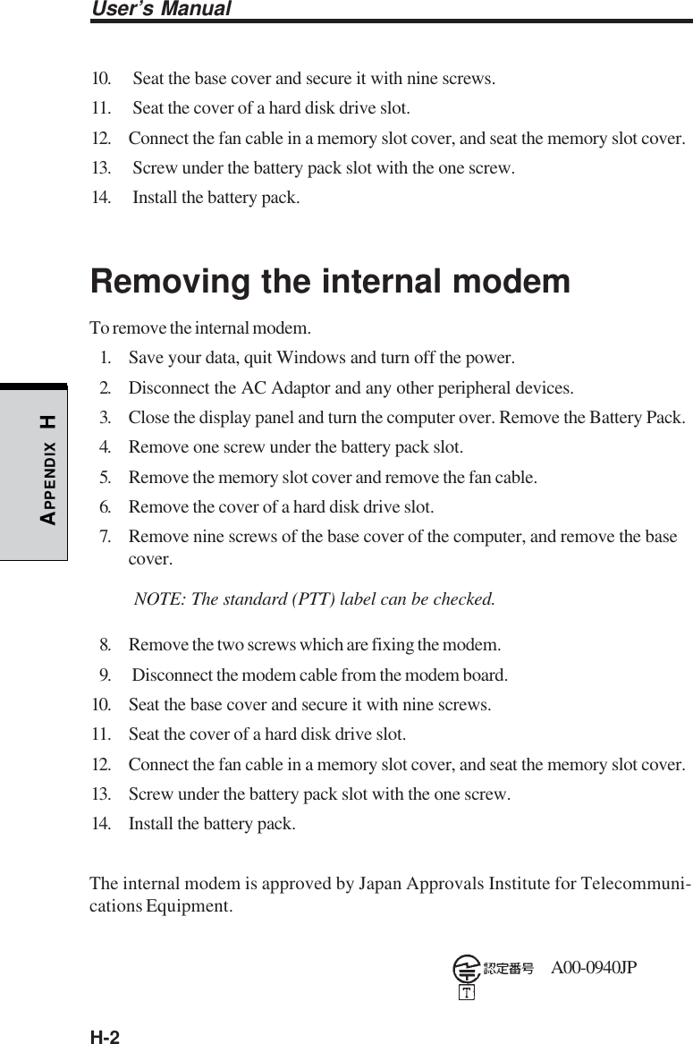 H-2User’s ManualAPPENDIX H10.  Seat the base cover and secure it with nine screws.11.  Seat the cover of a hard disk drive slot.12. Connect the fan cable in a memory slot cover, and seat the memory slot cover.13.  Screw under the battery pack slot with the one screw.14.  Install the battery pack.Removing the internal modemTo remove the internal modem.1. Save your data, quit Windows and turn off the power.2. Disconnect the AC Adaptor and any other peripheral devices.3. Close the display panel and turn the computer over. Remove the Battery Pack.4. Remove one screw under the battery pack slot.5. Remove the memory slot cover and remove the fan cable.6. Remove the cover of a hard disk drive slot.7. Remove nine screws of the base cover of the computer, and remove the basecover.NOTE: The standard (PTT) label can be checked.8. Remove the two screws which are fixing the modem.9.  Disconnect the modem cable from the modem board.10. Seat the base cover and secure it with nine screws.11. Seat the cover of a hard disk drive slot.12. Connect the fan cable in a memory slot cover, and seat the memory slot cover.13. Screw under the battery pack slot with the one screw.14. Install the battery pack.The internal modem is approved by Japan Approvals Institute for Telecommuni-cations Equipment.A00-0940JP