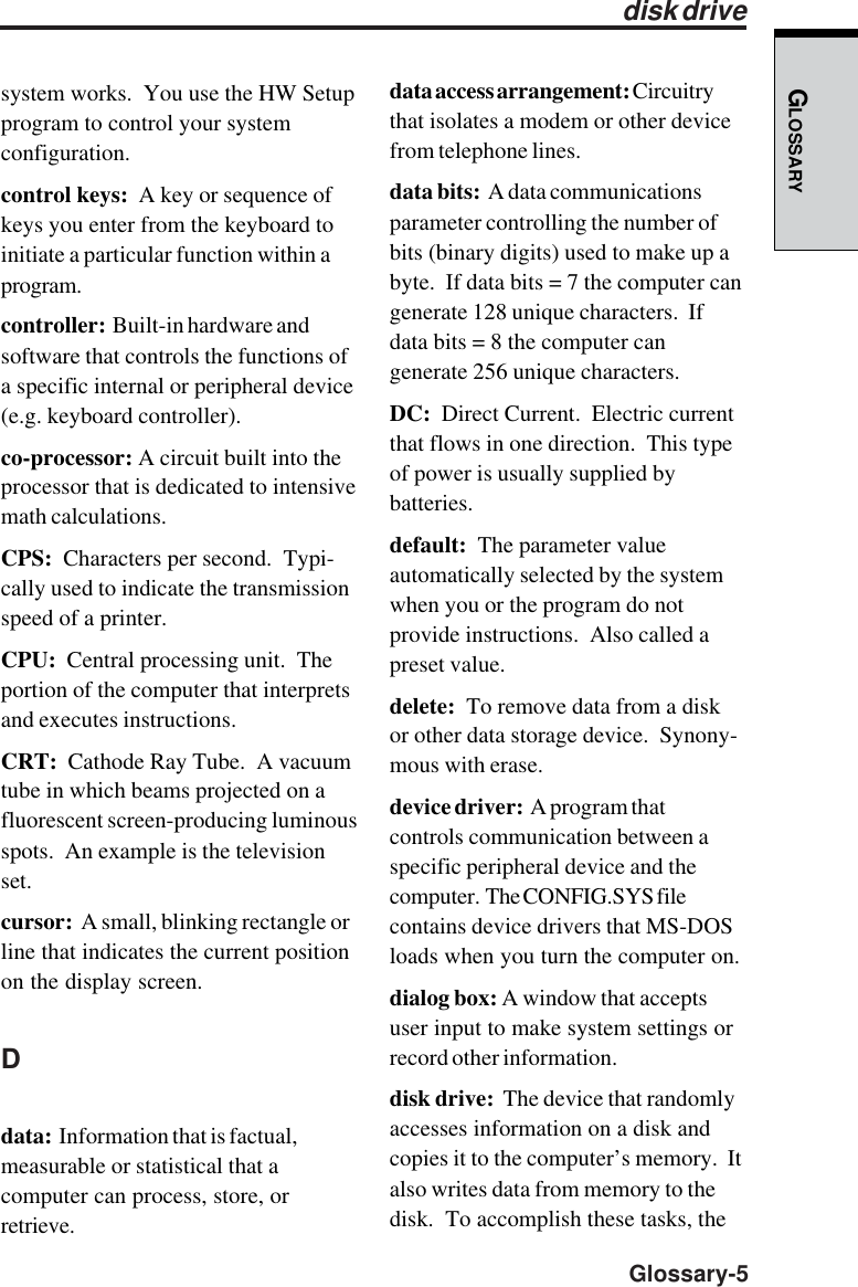 GLOSSARY  Glossary-5system works.  You use the HW Setupprogram to control your systemconfiguration.control keys:  A key or sequence ofkeys you enter from the keyboard toinitiate a particular function within aprogram.controller:  Built-in hardware andsoftware that controls the functions ofa specific internal or peripheral device(e.g. keyboard controller).co-processor: A circuit built into theprocessor that is dedicated to intensivemath calculations.CPS:  Characters per second.  Typi-cally used to indicate the transmissionspeed of a printer.CPU:  Central processing unit.  Theportion of the computer that interpretsand executes instructions.CRT:  Cathode Ray Tube.  A vacuumtube in which beams projected on afluorescent screen-producing luminousspots.  An example is the televisionset.cursor:  A small, blinking rectangle orline that indicates the current positionon the display screen.Ddata:  Information that is factual,measurable or statistical that acomputer can process, store, orretrieve.data access arrangement: Circuitrythat isolates a modem or other devicefrom telephone lines.data bits:  A data communicationsparameter controlling the number ofbits (binary digits) used to make up abyte.  If data bits = 7 the computer cangenerate 128 unique characters.  Ifdata bits = 8 the computer cangenerate 256 unique characters.DC:  Direct Current.  Electric currentthat flows in one direction.  This typeof power is usually supplied bybatteries.default:  The parameter valueautomatically selected by the systemwhen you or the program do notprovide instructions.  Also called apreset value.delete:  To remove data from a diskor other data storage device.  Synony-mous with erase.device driver:  A program thatcontrols communication between aspecific peripheral device and thecomputer.  The CONFIG.SYS filecontains device drivers that MS-DOSloads when you turn the computer on.dialog box: A window that acceptsuser input to make system settings orrecord other information.disk drive:  The device that randomlyaccesses information on a disk andcopies it to the computer’s memory.  Italso writes data from memory to thedisk.  To accomplish these tasks, thedisk drive