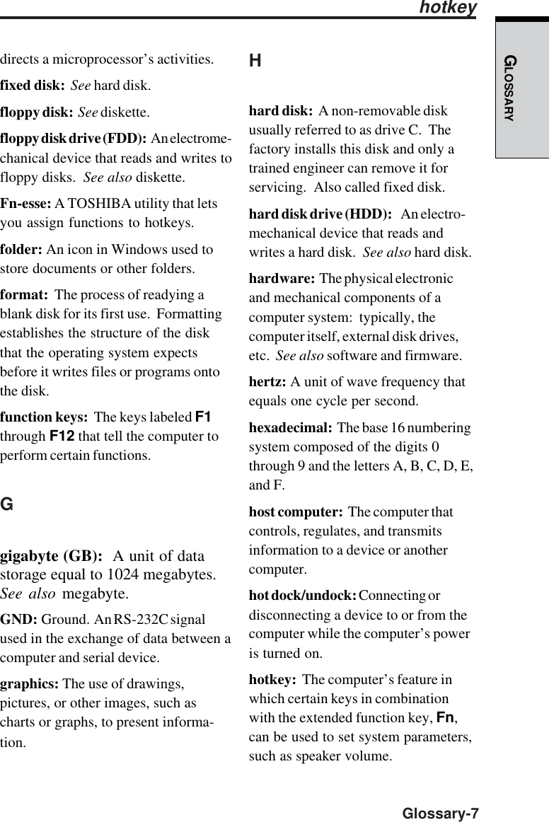 GLOSSARY  Glossary-7directs a microprocessor’s activities.fixed disk:  See hard disk.floppy disk:  See diskette.floppy disk drive (FDD):  An electrome-chanical device that reads and writes tofloppy disks.  See also diskette.Fn-esse: A TOSHIBA utility that letsyou assign functions to hotkeys.folder: An icon in Windows used tostore documents or other folders.format:  The process of readying ablank disk for its first use.  Formattingestablishes the structure of the diskthat the operating system expectsbefore it writes files or programs ontothe disk.function keys:  The keys labeled F1through F12 that tell the computer toperform certain functions.Ggigabyte (GB):  A unit of datastorage equal to 1024 megabytes.See also megabyte.GND:  Ground.  An RS-232C signalused in the exchange of data between acomputer and serial device.graphics: The use of drawings,pictures, or other images, such ascharts or graphs, to present informa-tion.Hhard disk:  A non-removable diskusually referred to as drive C.  Thefactory installs this disk and only atrained engineer can remove it forservicing.  Also called fixed disk.hard disk drive (HDD):    An electro-mechanical device that reads andwrites a hard disk.  See also hard disk.hardware:  The physical electronicand mechanical components of acomputer system:  typically, thecomputer itself, external disk drives,etc.  See also software and firmware.hertz: A unit of wave frequency thatequals one cycle per second.hexadecimal:  The base 16 numberingsystem composed of the digits 0through 9 and the letters A, B, C, D, E,and F.host computer:  The computer thatcontrols, regulates, and transmitsinformation to a device or anothercomputer.hot dock/undock: Connecting ordisconnecting a device to or from thecomputer while the computer’s poweris turned on.hotkey:  The computer’s feature inwhich certain keys in combinationwith the extended function key, Fn,can be used to set system parameters,such as speaker volume.hotkey