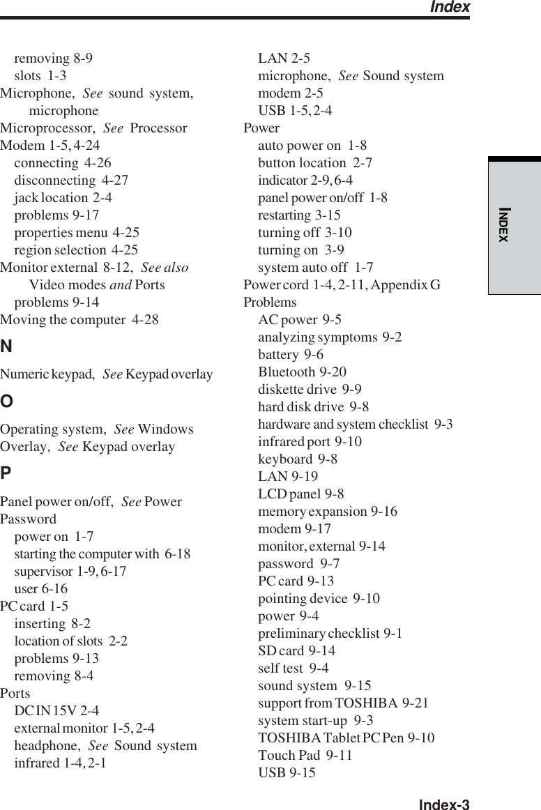  Index-3INDEXremoving  8-9slots  1-3Microphone, See sound system,microphoneMicroprocessor, See ProcessorModem  1-5, 4-24connecting  4-26disconnecting  4-27jack location  2-4problems  9-17properties menu  4-25region selection  4-25Monitor external  8-12, See alsoVideo modes and Portsproblems  9-14Moving the computer  4-28NNumeric keypad, See Keypad overlayOOperating system, See WindowsOverlay, See Keypad overlayPPanel power on/off, See PowerPasswordpower on  1-7starting the computer with  6-18supervisor  1-9, 6-17user  6-16PC card  1-5inserting  8-2location of slots  2-2problems  9-13removing  8-4PortsDC IN 15V  2-4external monitor  1-5, 2-4headphone, See  Sound systeminfrared  1-4, 2-1LAN  2-5microphone, See Sound systemmodem  2-5USB  1-5, 2-4Powerauto power on  1-8button location  2-7indicator  2-9, 6-4panel power on/off  1-8restarting  3-15turning off  3-10turning on  3-9system auto off  1-7Power cord  1-4, 2-11, Appendix GProblemsAC power  9-5analyzing symptoms  9-2battery  9-6Bluetooth  9-20diskette drive  9-9hard disk drive  9-8hardware and system checklist  9-3infrared port  9-10keyboard  9-8LAN  9-19LCD panel  9-8memory expansion  9-16modem  9-17monitor, external  9-14password  9-7PC card  9-13pointing device  9-10power  9-4preliminary checklist  9-1SD card  9-14self test  9-4sound system  9-15support from TOSHIBA  9-21system start-up  9-3TOSHIBA Tablet PC Pen  9-10Touch Pad  9-11USB  9-15Index