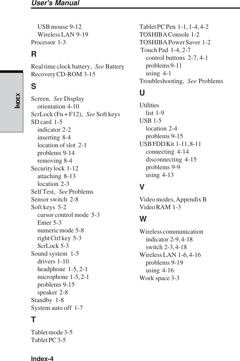 Index-4User&apos;s ManualINDEXUSB mouse  9-12Wireless LAN  9-19Processor  1-3RReal time clock battery, See BatteryRecovery CD-ROM  3-15SScreen, See Displayorientation  4-10ScrLock (Fn + F12), See Soft keysSD card  1-5indicator  2-2inserting  8-4location of slot  2-1problems  9-14removing  8-4Security lock  1-12attaching  8-13location  2-3Self Test, See ProblemsSensor switch  2-8Soft keys  5-2cursor control mode  5-3Enter  5-3numeric mode  5-8right Ctrl key  5-3ScrLock  5-3Sound system  1-5drivers  1-10headphone  1-5, 2-1microphone  1-5, 2-1problems  9-15speaker  2-8Standby  1-8System auto off  1-7TTablet mode 3-5Tablet PC 3-5Tablet PC Pen  1-1, 1-4, 4-2TOSHIBA Console  1-2TOSHIBA Power Saver  1-2 Touch Pad  1-4, 2-7control buttons  2-7, 4-1problems 9-11using  4-1Troubleshooting, See ProblemsUUtilitieslist  1-9USB  1-5location  2-4problems  9-15USB FDD Kit  1-11, 8-11connecting  4-14disconnecting  4-15problems  9-9using  4-13VVideo modes, Appendix BVideo RAM  1-3WWireless communicationindicator  2-9, 4-18switch  2-3, 4-18Wireless LAN  1-6, 4-16problems  9-19using  4-16Work space 3-3