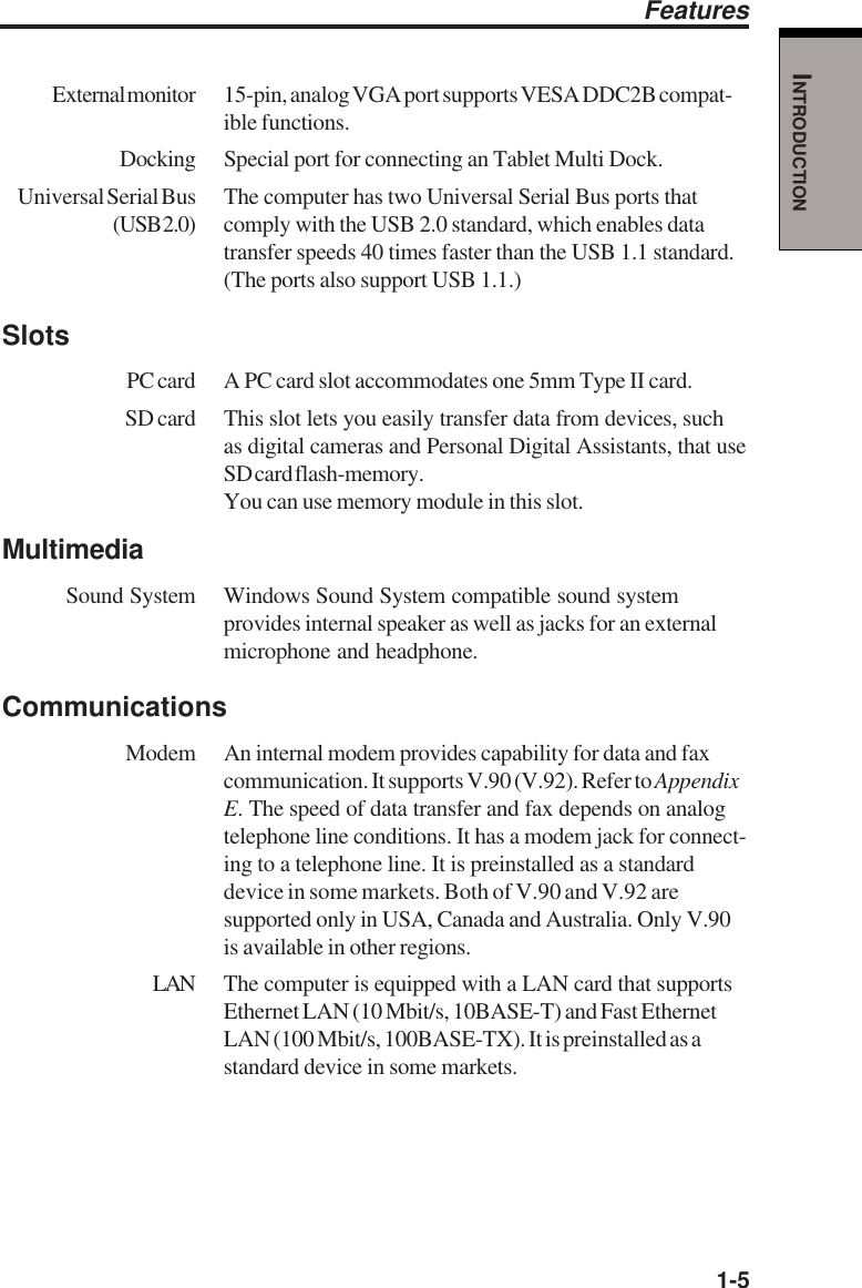   1-5INTRODUCTIONExternal monitor 15-pin, analog VGA port supports VESA DDC2B compat-ible functions.Docking Special port for connecting an Tablet Multi Dock.Universal Serial Bus The computer has two Universal Serial Bus ports that(USB 2.0) comply with the USB 2.0 standard, which enables datatransfer speeds 40 times faster than the USB 1.1 standard.(The ports also support USB 1.1.)SlotsPC card A PC card slot accommodates one 5mm Type II card.SD card This slot lets you easily transfer data from devices, suchas digital cameras and Personal Digital Assistants, that useSD card flash-memory.You can use memory module in this slot.MultimediaSound System Windows Sound System compatible sound systemprovides internal speaker as well as jacks for an externalmicrophone and headphone.Communications Modem An internal modem provides capability for data and faxcommunication. It supports V.90 (V.92). Refer to AppendixE. The speed of data transfer and fax depends on analogtelephone line conditions. It has a modem jack for connect-ing to a telephone line. It is preinstalled as a standarddevice in some markets. Both of V.90 and V.92 aresupported only in USA, Canada and Australia. Only V.90is available in other regions.LAN The computer is equipped with a LAN card that supportsEthernet LAN (10 Mbit/s, 10BASE-T) and Fast EthernetLAN (100 Mbit/s, 100BASE-TX). It is preinstalled as astandard device in some markets.Features