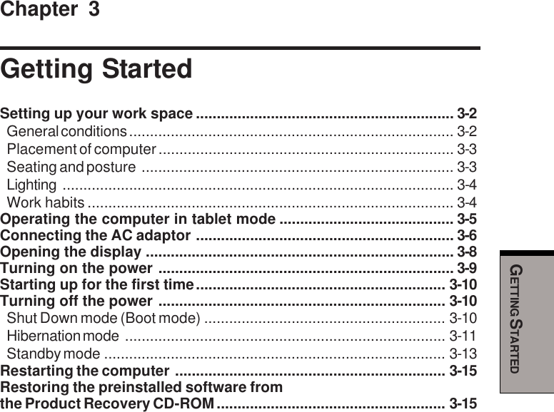 GETTING STARTEDChapter 3Getting StartedSetting up your work space .............................................................. 3-2General conditions .............................................................................. 3-2Placement of computer....................................................................... 3-3Seating and posture ........................................................................... 3-3Lighting .............................................................................................. 3-4Work habits ........................................................................................ 3-4Operating the computer in tablet mode .......................................... 3-5Connecting the AC adaptor .............................................................. 3-6Opening the display .......................................................................... 3-8Turning on the power ....................................................................... 3-9Starting up for the first time............................................................ 3-10Turning off the power ..................................................................... 3-10Shut Down mode (Boot mode) .......................................................... 3-10Hibernation mode ............................................................................. 3-11Standby mode .................................................................................. 3-13Restarting the computer ................................................................. 3-15Restoring the preinstalled software fromthe Product Recovery CD-ROM....................................................... 3-15