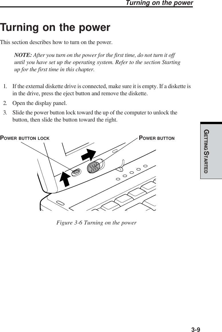 GETTING STARTED3-9Turning on the powerTurning on the powerThis section describes how to turn on the power.NOTE: After you turn on the power for the first time, do not turn it offuntil you have set up the operating system. Refer to the section Startingup for the first time in this chapter.1. If the external diskette drive is connected, make sure it is empty. If a diskette isin the drive, press the eject button and remove the diskette.2. Open the display panel.3. Slide the power button lock toward the up of the computer to unlock thebutton, then slide the button toward the right.Figure 3-6 Turning on the powerPOWER BUTTONPOWER BUTTON LOCK