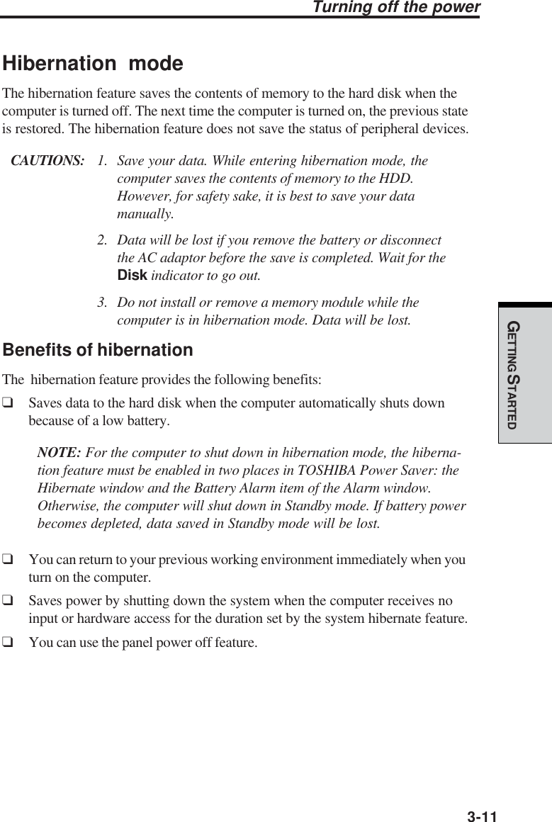 GETTING STARTED3-11Hibernation modeThe hibernation feature saves the contents of memory to the hard disk when thecomputer is turned off. The next time the computer is turned on, the previous stateis restored. The hibernation feature does not save the status of peripheral devices.CAUTIONS: 1. Save your data. While entering hibernation mode, thecomputer saves the contents of memory to the HDD.However, for safety sake, it is best to save your datamanually.2. Data will be lost if you remove the battery or disconnectthe AC adaptor before the save is completed. Wait for theDisk indicator to go out.3. Do not install or remove a memory module while thecomputer is in hibernation mode. Data will be lost.Benefits of hibernationThe  hibernation feature provides the following benefits:❑Saves data to the hard disk when the computer automatically shuts downbecause of a low battery.NOTE: For the computer to shut down in hibernation mode, the hiberna-tion feature must be enabled in two places in TOSHIBA Power Saver: theHibernate window and the Battery Alarm item of the Alarm window.Otherwise, the computer will shut down in Standby mode. If battery powerbecomes depleted, data saved in Standby mode will be lost.❑You can return to your previous working environment immediately when youturn on the computer.❑Saves power by shutting down the system when the computer receives noinput or hardware access for the duration set by the system hibernate feature.❑You can use the panel power off feature.Turning off the power