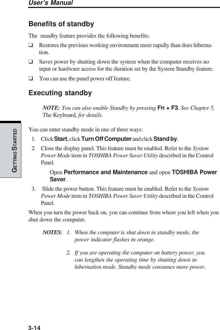 3-14User’s ManualGETTING S TARTEDBenefits of standbyThe  standby feature provides the following benefits:❑Restores the previous working environment more rapidly than does hiberna-tion.❑Saves power by shutting down the system when the computer receives noinput or hardware access for the duration set by the System Standby feature.❑You can use the panel power off feature.Executing standbyNOTE: You can also enable Standby by pressing Fn + F3. See Chapter 5,The Keyboard, for details.You can enter standby mode in one of three ways:1. Click Start, click Turn Off Computer and click Stand by.2. Close the display panel. This feature must be enabled. Refer to the SystemPower Mode item in TOSHIBA Power Saver Utility described in the ControlPanel.Open Performance and Maintenance and open TOSHIBA PowerSaver.3.  Slide the power button. This feature must be enabled. Refer to the SystemPower Mode item in TOSHIBA Power Saver Utility described in the ControlPanel.When you turn the power back on, you can continue from where you left when youshut down the computer.NOTES: 1. When the computer is shut down in standby mode, thepower indicator flashes in orange.2. If you are operating the computer on battery power, youcan lengthen the operating time by shutting down inhibernation mode. Standby mode consumes more power.