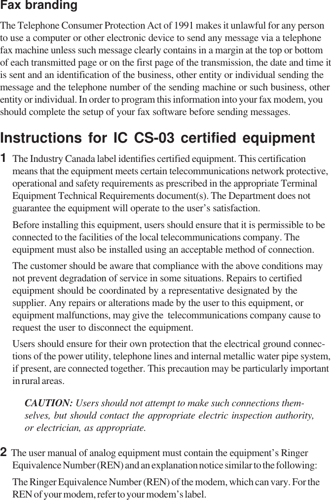 Fax brandingThe Telephone Consumer Protection Act of 1991 makes it unlawful for any personto use a computer or other electronic device to send any message via a telephonefax machine unless such message clearly contains in a margin at the top or bottomof each transmitted page or on the first page of the transmission, the date and time itis sent and an identification of the business, other entity or individual sending themessage and the telephone number of the sending machine or such business, otherentity or individual. In order to program this information into your fax modem, youshould complete the setup of your fax software before sending messages.Instructions for IC CS-03 certified equipment1   The Industry Canada label identifies certified equipment. This certificationmeans that the equipment meets certain telecommunications network protective,operational and safety requirements as prescribed in the appropriate TerminalEquipment Technical Requirements document(s). The Department does notguarantee the equipment will operate to the user’s satisfaction.Before installing this equipment, users should ensure that it is permissible to beconnected to the facilities of the local telecommunications company. Theequipment must also be installed using an acceptable method of connection.The customer should be aware that compliance with the above conditions maynot prevent degradation of service in some situations. Repairs to certifiedequipment should be coordinated by a representative designated by thesupplier. Any repairs or alterations made by the user to this equipment, orequipment malfunctions, may give the  telecommunications company cause torequest the user to disconnect the equipment.Users should ensure for their own protection that the electrical ground connec-tions of the power utility, telephone lines and internal metallic water pipe system,if present, are connected together. This precaution may be particularly importantin rural areas.CAUTION: Users should not attempt to make such connections them-selves, but should contact the appropriate electric inspection authority,or electrician, as appropriate.2  The user manual of analog equipment must contain the equipment’s RingerEquivalence Number (REN) and an explanation notice similar to the following:The Ringer Equivalence Number (REN) of the modem, which can vary. For theREN of your modem, refer to your modem’s label.