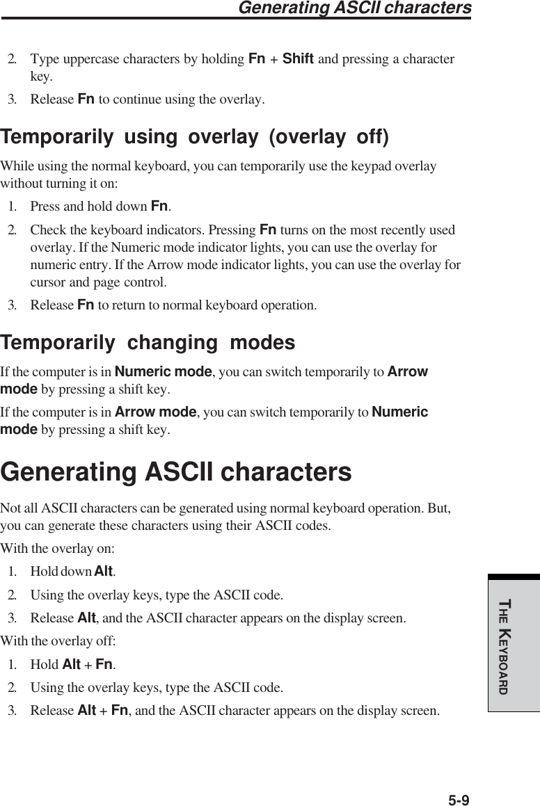 5-9THE KEYBOARDGenerating ASCII characters2. Type uppercase characters by holding Fn + Shift and pressing a characterkey.3. Release Fn to continue using the overlay.Temporarily using overlay (overlay off)While using the normal keyboard, you can temporarily use the keypad overlaywithout turning it on:1. Press and hold down Fn.2. Check the keyboard indicators. Pressing Fn turns on the most recently usedoverlay. If the Numeric mode indicator lights, you can use the overlay fornumeric entry. If the Arrow mode indicator lights, you can use the overlay forcursor and page control.3. Release Fn to return to normal keyboard operation.Temporarily changing modesIf the computer is in Numeric mode, you can switch temporarily to Arrowmode by pressing a shift key.If the computer is in Arrow mode, you can switch temporarily to Numericmode by pressing a shift key.Generating ASCII charactersNot all ASCII characters can be generated using normal keyboard operation. But,you can generate these characters using their ASCII codes.With the overlay on:1. Hold down Alt.2. Using the overlay keys, type the ASCII code.3. Release Alt, and the ASCII character appears on the display screen.With the overlay off:1. Hold Alt + Fn.2. Using the overlay keys, type the ASCII code.3. Release Alt + Fn, and the ASCII character appears on the display screen.