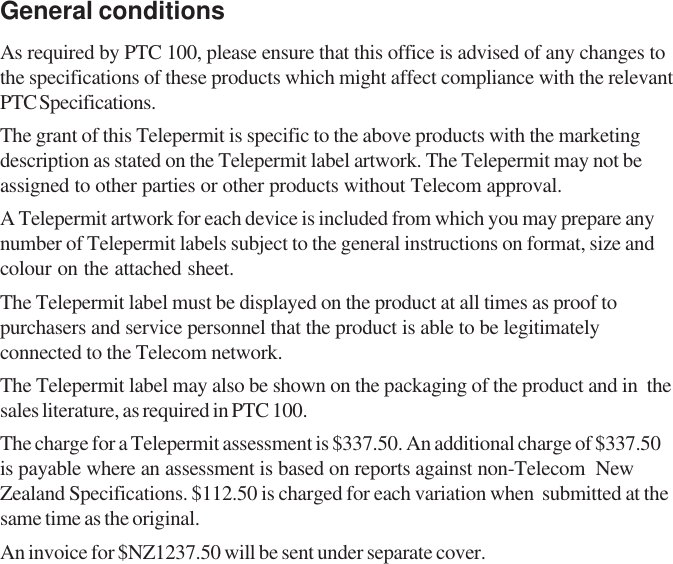 General conditionsAs required by PTC 100, please ensure that this office is advised of any changes tothe specifications of these products which might affect compliance with the relevantPTC Specifications.The grant of this Telepermit is specific to the above products with the marketingdescription as stated on the Telepermit label artwork. The Telepermit may not beassigned to other parties or other products without Telecom approval.A Telepermit artwork for each device is included from which you may prepare anynumber of Telepermit labels subject to the general instructions on format, size andcolour on the attached sheet.The Telepermit label must be displayed on the product at all times as proof topurchasers and service personnel that the product is able to be legitimatelyconnected to the Telecom network.The Telepermit label may also be shown on the packaging of the product and in  thesales literature, as required in PTC 100.The charge for a Telepermit assessment is $337.50. An additional charge of $337.50is payable where an assessment is based on reports against non-Telecom  NewZealand Specifications. $112.50 is charged for each variation when  submitted at thesame time as the original.An invoice for $NZ1237.50 will be sent under separate cover.