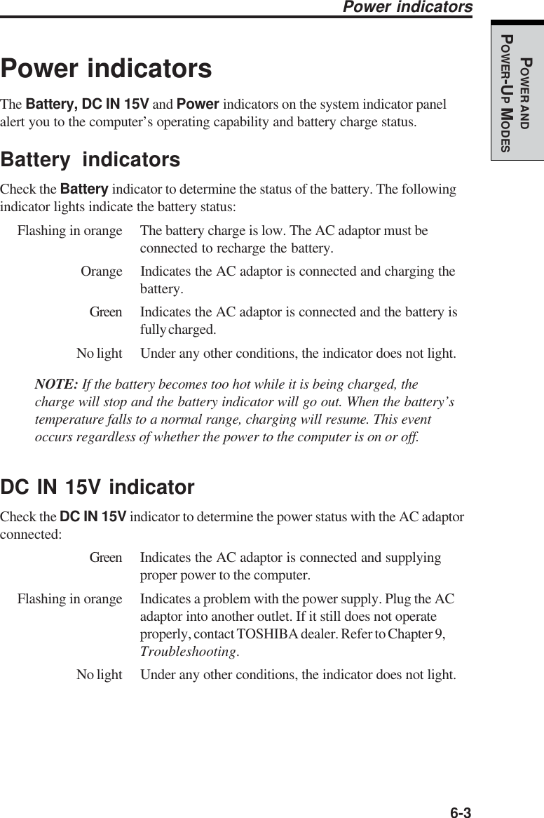   6-3POWER ANDPOWER-UP MODESPower indicatorsThe Battery, DC IN 15V and Power indicators on the system indicator panelalert you to the computer’s operating capability and battery charge status.Battery indicatorsCheck the Battery indicator to determine the status of the battery. The followingindicator lights indicate the battery status:Flashing in orange The battery charge is low. The AC adaptor must beconnected to recharge the battery.Orange Indicates the AC adaptor is connected and charging thebattery.Green Indicates the AC adaptor is connected and the battery isfully charged.No light Under any other conditions, the indicator does not light.NOTE: If the battery becomes too hot while it is being charged, thecharge will stop and the battery indicator will go out. When the battery’stemperature falls to a normal range, charging will resume. This eventoccurs regardless of whether the power to the computer is on or off.DC IN 15V indicatorCheck the DC IN 15V indicator to determine the power status with the AC adaptorconnected:Green Indicates the AC adaptor is connected and supplyingproper power to the computer.Flashing in orange Indicates a problem with the power supply. Plug the ACadaptor into another outlet. If it still does not operateproperly, contact TOSHIBA dealer. Refer to Chapter 9,Troubleshooting.No light Under any other conditions, the indicator does not light.Power indicators