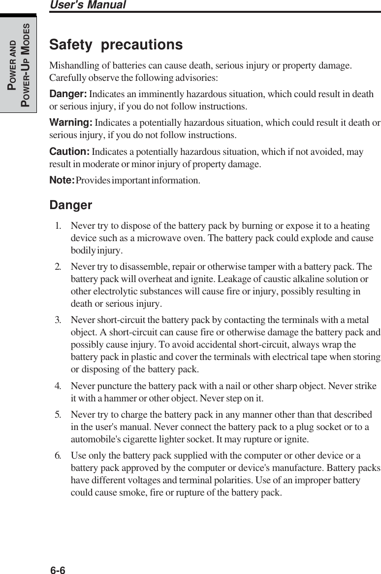 6-6User&apos;s ManualPOWER ANDPOWER-UP MODESSafety precautionsMishandling of batteries can cause death, serious injury or property damage.Carefully observe the following advisories:Danger: Indicates an imminently hazardous situation, which could result in deathor serious injury, if you do not follow instructions.Warning: Indicates a potentially hazardous situation, which could result it death orserious injury, if you do not follow instructions.Caution: Indicates a potentially hazardous situation, which if not avoided, mayresult in moderate or minor injury of property damage.Note: Provides important information.Danger1. Never try to dispose of the battery pack by burning or expose it to a heatingdevice such as a microwave oven. The battery pack could explode and causebodily injury.2. Never try to disassemble, repair or otherwise tamper with a battery pack. Thebattery pack will overheat and ignite. Leakage of caustic alkaline solution orother electrolytic substances will cause fire or injury, possibly resulting indeath or serious injury.3. Never short-circuit the battery pack by contacting the terminals with a metalobject. A short-circuit can cause fire or otherwise damage the battery pack andpossibly cause injury. To avoid accidental short-circuit, always wrap thebattery pack in plastic and cover the terminals with electrical tape when storingor disposing of the battery pack.4. Never puncture the battery pack with a nail or other sharp object. Never strikeit with a hammer or other object. Never step on it.5. Never try to charge the battery pack in any manner other than that describedin the user&apos;s manual. Never connect the battery pack to a plug socket or to aautomobile&apos;s cigarette lighter socket. It may rupture or ignite.6. Use only the battery pack supplied with the computer or other device or abattery pack approved by the computer or device&apos;s manufacture. Battery packshave different voltages and terminal polarities. Use of an improper batterycould cause smoke, fire or rupture of the battery pack.