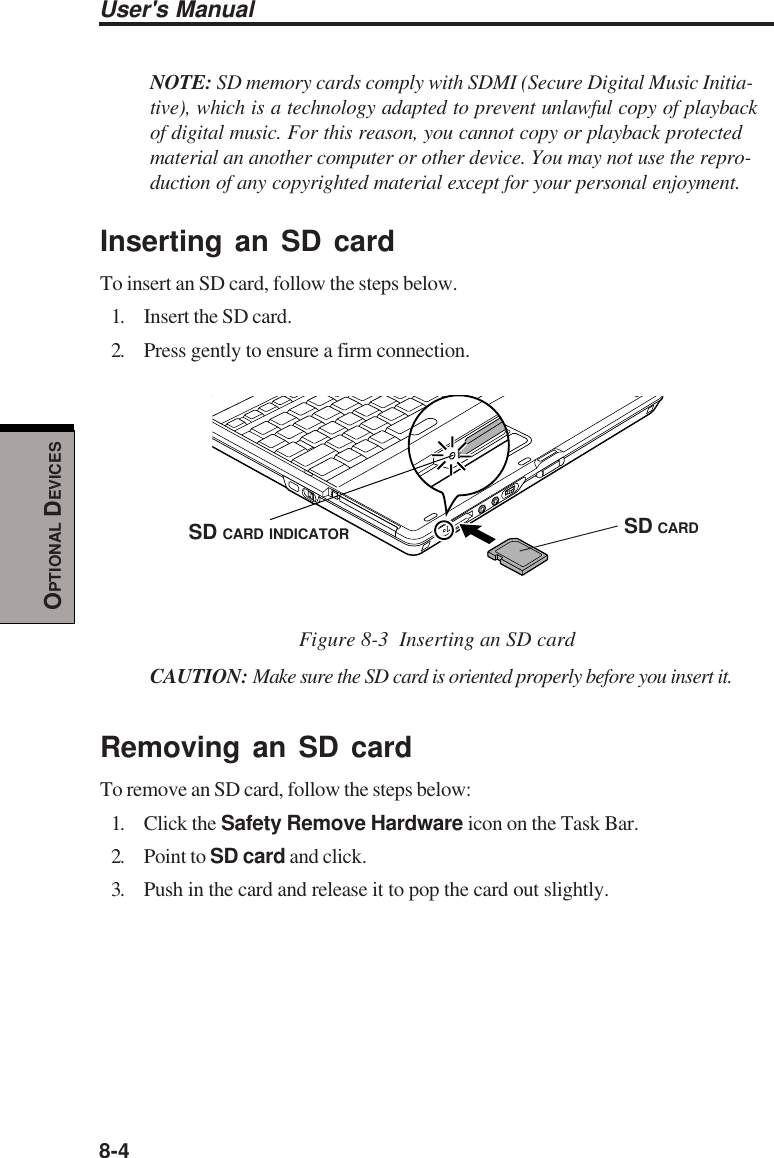 8-4User&apos;s ManualOPTIONAL DEVICESNOTE: SD memory cards comply with SDMI (Secure Digital Music Initia-tive), which is a technology adapted to prevent unlawful copy of playbackof digital music. For this reason, you cannot copy or playback protectedmaterial an another computer or other device. You may not use the repro-duction of any copyrighted material except for your personal enjoyment.Inserting an SD cardTo insert an SD card, follow the steps below.1. Insert the SD card.2. Press gently to ensure a firm connection.Figure 8-3  Inserting an SD cardCAUTION: Make sure the SD card is oriented properly before you insert it.Removing an SD cardTo remove an SD card, follow the steps below:1. Click the Safety Remove Hardware icon on the Task Bar.2. Point to SD card and click.3. Push in the card and release it to pop the card out slightly.SD CARDSD CARD INDICATOR