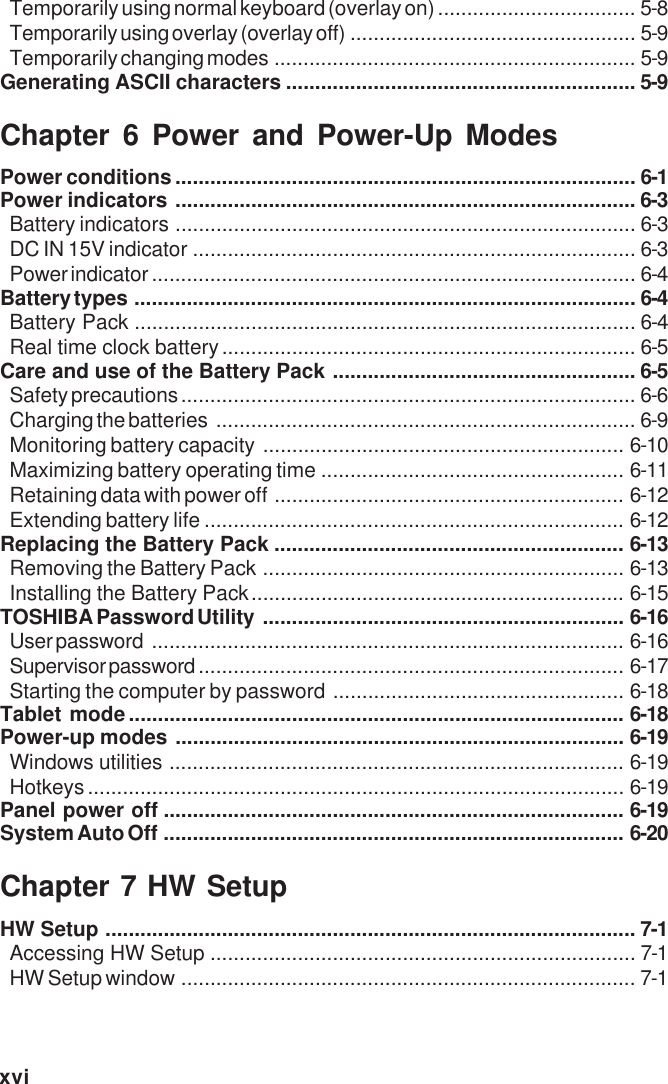 xviTemporarily using normal keyboard (overlay on).................................. 5-8Temporarily using overlay (overlay off) ................................................. 5-9Temporarily changing modes .............................................................. 5-9Generating ASCII characters ............................................................ 5-9Chapter 6 Power and Power-Up ModesPower conditions............................................................................... 6-1Power indicators ............................................................................... 6-3Battery indicators ............................................................................... 6-3DC IN 15V indicator ............................................................................ 6-3Power indicator ................................................................................... 6-4Battery types ...................................................................................... 6-4Battery Pack ...................................................................................... 6-4Real time clock battery....................................................................... 6-5Care and use of the Battery Pack .................................................... 6-5Safety precautions .............................................................................. 6-6Charging the batteries ........................................................................ 6-9Monitoring battery capacity .............................................................. 6-10Maximizing battery operating time .................................................... 6-11Retaining data with power off ............................................................ 6-12Extending battery life ........................................................................ 6-12Replacing the Battery Pack ............................................................ 6-13Removing the Battery Pack .............................................................. 6-13Installing the Battery Pack................................................................ 6-15TOSHIBA Password Utility .............................................................. 6-16User password ................................................................................. 6-16Supervisor password ......................................................................... 6-17Starting the computer by password .................................................. 6-18Tablet mode..................................................................................... 6-18Power-up modes ............................................................................. 6-19Windows utilities .............................................................................. 6-19Hotkeys............................................................................................ 6-19Panel power off ............................................................................... 6-19System Auto Off ............................................................................... 6-20Chapter 7 HW SetupHW Setup ........................................................................................... 7-1Accessing HW Setup ......................................................................... 7-1HW Setup window .............................................................................. 7-1