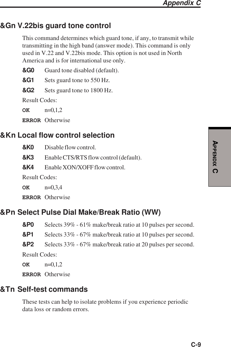 C-9APPENDIX C&amp;Gn V.22bis guard tone controlThis command determines which guard tone, if any, to transmit whiletransmitting in the high band (answer mode). This command is onlyused in V.22 and V.22bis mode. This option is not used in NorthAmerica and is for international use only.&amp;G0 Guard tone disabled (default).&amp;G1 Sets guard tone to 550 Hz.&amp;G2 Sets guard tone to 1800 Hz.Result Codes:OK n=0,1,2ERROR Otherwise&amp;Kn Local flow control selection&amp;K0 Disable flow control.&amp;K3 Enable CTS/RTS flow control (default).&amp;K4 Enable XON/XOFF flow control.Result Codes:OK n=0,3,4ERROR Otherwise&amp;Pn Select Pulse Dial Make/Break Ratio (WW)&amp;P0 Selects 39% - 61% make/break ratio at 10 pulses per second.&amp;P1 Selects 33% - 67% make/break ratio at 10 pulses per second.&amp;P2 Selects 33% - 67% make/break ratio at 20 pulses per second.Result Codes:OK n=0,1,2ERROR Otherwise&amp;Tn Self-test commandsThese tests can help to isolate problems if you experience periodicdata loss or random errors.Appendix C