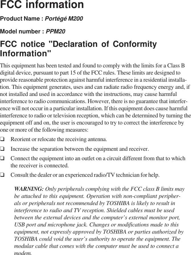 FCC informationProduct Name : Portégé M200Model number : PPM20FCC notice &quot;Declaration of ConformityInformation&quot;This equipment has been tested and found to comply with the limits for a Class Bdigital device, pursuant to part 15 of the FCC rules. These limits are designed toprovide reasonable protection against harmful interference in a residential installa-tion. This equipment generates, uses and can radiate radio frequency energy and, ifnot installed and used in accordance with the instructions, may cause harmfulinterference to radio communications. However, there is no guarantee that interfer-ence will not occur in a particular installation. If this equipment does cause harmfulinterference to radio or television reception, which can be determined by turning theequipment off and on, the user is encouraged to try to correct the interference byone or more of the following measures:❑Reorient or relocate the receiving antenna.❑Increase the separation between the equipment and receiver.❑Connect the equipment into an outlet on a circuit different from that to whichthe receiver is connected.❑Consult the dealer or an experienced radio/TV technician for help.WARNING: Only peripherals complying with the FCC class B limits maybe attached to this equipment. Operation with non-compliant peripher-als or peripherals not recommended by TOSHIBA is likely to result ininterference to radio and TV reception. Shielded cables must be usedbetween the external devices and the computer’s external monitor port,USB port and microphone jack. Changes or modifications made to thisequipment, not expressly approved by TOSHIBA or parties authorized byTOSHIBA could void the user’s authority to operate the equipment. Themodular cable that comes with the computer must be used to connect amodem.