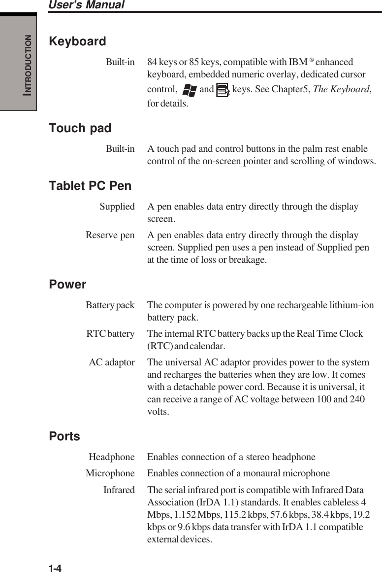 1-4User&apos;s ManualINTRODUCTIONKeyboardBuilt-in 84 keys or 85 keys, compatible with IBM ® enhancedkeyboard, embedded numeric overlay, dedicated cursorcontrol,    and   keys. See Chapter5, The Keyboard,for details.Touch padBuilt-in A touch pad and control buttons in the palm rest enablecontrol of the on-screen pointer and scrolling of windows.Tablet PC PenSupplied A pen enables data entry directly through the displayscreen.Reserve pen A pen enables data entry directly through the displayscreen. Supplied pen uses a pen instead of Supplied penat the time of loss or breakage.PowerBattery pack The computer is powered by one rechargeable lithium-ionbattery pack.RTC battery The internal RTC battery backs up the Real Time Clock(RTC) and calendar.AC adaptor The universal AC adaptor provides power to the systemand recharges the batteries when they are low. It comeswith a detachable power cord. Because it is universal, itcan receive a range of AC voltage between 100 and 240volts.PortsHeadphone Enables connection of a stereo headphoneMicrophone Enables connection of a monaural microphoneInfrared The serial infrared port is compatible with Infrared DataAssociation (IrDA 1.1) standards. It enables cableless 4Mbps, 1.152 Mbps, 115.2 kbps, 57.6 kbps, 38.4 kbps, 19.2kbps or 9.6 kbps data transfer with IrDA 1.1 compatibleexternal devices.