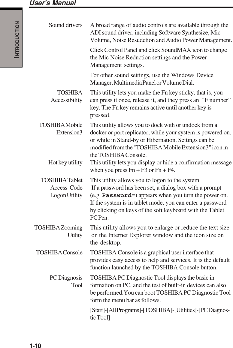 1-10User&apos;s ManualINTRODUCTIONSound drivers A broad range of audio controls are available through theADI sound driver, including Software Synthesize, MicVolume, Noise Resudction and Audio Power Management.Click Control Panel and click SoundMAX icon to changethe Mic Noise Reduction settings and the PowerManagement settings.For other sound settings, use the Windows DeviceManager, Multimedia Panel or Volume Dial.TOSHIBA This utility lets you make the Fn key sticky, that is, youAccessibility can press it once, release it, and they press an  “F number”key. The Fn key remains active until another key ispressed.TOSHIBA Mobile This utility allows you to dock with or undock from aExtension3 docker or port replicator, while your system is powered on,or while in Stand-by or Hibernation. Settings can bemodified from the &quot;TOSHIBA Mobile Extension3&quot; icon inthe TOSHIBA Console.Hot key utility This utility lets you display or hide a confirmation messagewhen you press Fn + F3 or Fn + F4.TOSHIBA Tablet This utility allows you to logon to the system.Access Code  If a password has been set, a dialog box with a promptLogon Utility (e.g.  Password=) appears when you turn the power on.If the system is in tablet mode, you can enter a passwordby clicking on keys of the soft keyboard with the TabletPC Pen.TOSHIBA Zooming This utility allows you to enlarge or reduce the text sizeUtility  on the Internet Explorer window and the icon size onthe desktop.TOSHIBA Console TOSHIBA Console is a graphical user interface thatprovides easy access to help and services. It is the defaultfunction launched by the TOSHIBA Console button.PC Diagnosis TOSHIBA PC Diagnostic Tool displays the basic inTool formation on PC, and the test of built-in devices can alsobe performed.You can boot TOSHIBA PC Diagnostic Toolform the menu bar as follows.[Start]-[All Programs]-[TOSHIBA]-[Utilities]-[PC Diagnos-tic Tool]