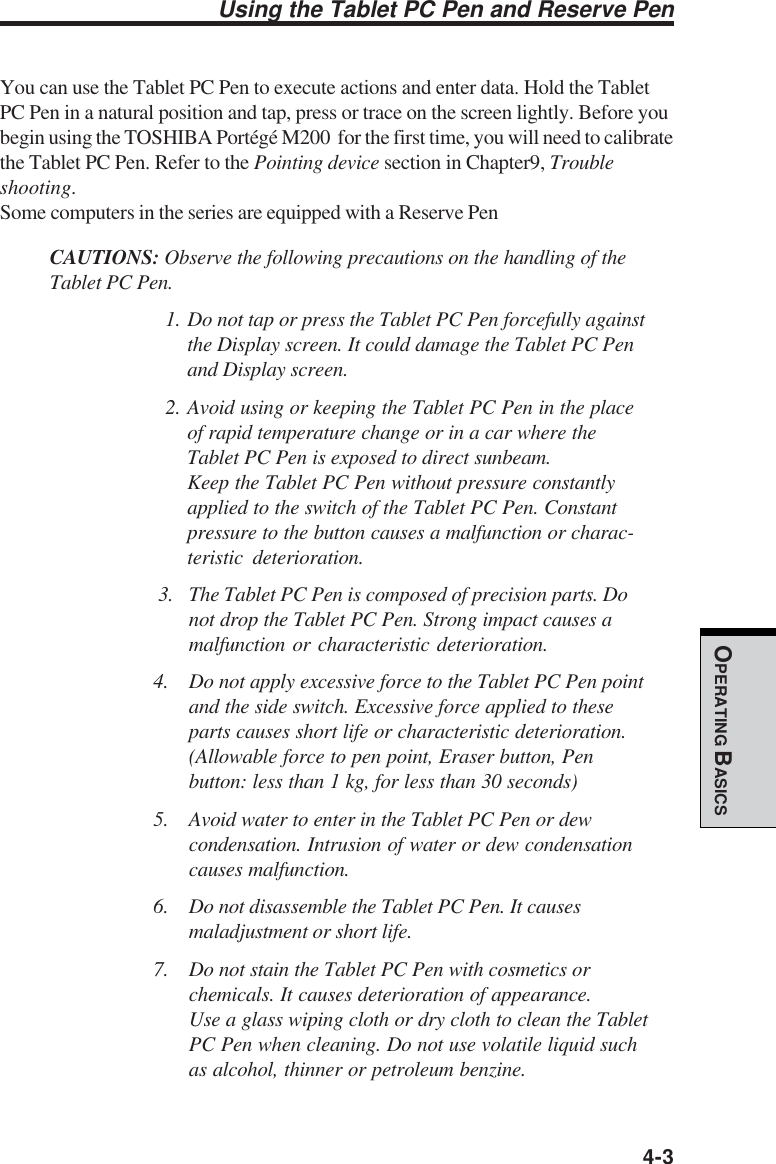  4-3OPERATING BASICSYou can use the Tablet PC Pen to execute actions and enter data. Hold the TabletPC Pen in a natural position and tap, press or trace on the screen lightly. Before youbegin using the TOSHIBA Portégé M200  for the first time, you will need to calibratethe Tablet PC Pen. Refer to the Pointing device section in Chapter9, Troubleshooting.Some computers in the series are equipped with a Reserve PenCAUTIONS: Observe the following precautions on the handling of theTablet PC Pen.1. Do not tap or press the Tablet PC Pen forcefully againstthe Display screen. It could damage the Tablet PC Penand Display screen.2. Avoid using or keeping the Tablet PC Pen in the placeof rapid temperature change or in a car where theTablet PC Pen is exposed to direct sunbeam.Keep the Tablet PC Pen without pressure constantlyapplied to the switch of the Tablet PC Pen. Constantpressure to the button causes a malfunction or charac-teristic deterioration. 3. The Tablet PC Pen is composed of precision parts. Donot drop the Tablet PC Pen. Strong impact causes amalfunction or characteristic deterioration.4. Do not apply excessive force to the Tablet PC Pen pointand the side switch. Excessive force applied to theseparts causes short life or characteristic deterioration.(Allowable force to pen point, Eraser button, Penbutton: less than 1 kg, for less than 30 seconds)5. Avoid water to enter in the Tablet PC Pen or dewcondensation. Intrusion of water or dew condensationcauses malfunction.6. Do not disassemble the Tablet PC Pen. It causesmaladjustment or short life.7. Do not stain the Tablet PC Pen with cosmetics orchemicals. It causes deterioration of appearance.Use a glass wiping cloth or dry cloth to clean the TabletPC Pen when cleaning. Do not use volatile liquid suchas alcohol, thinner or petroleum benzine.Using the Tablet PC Pen and Reserve Pen