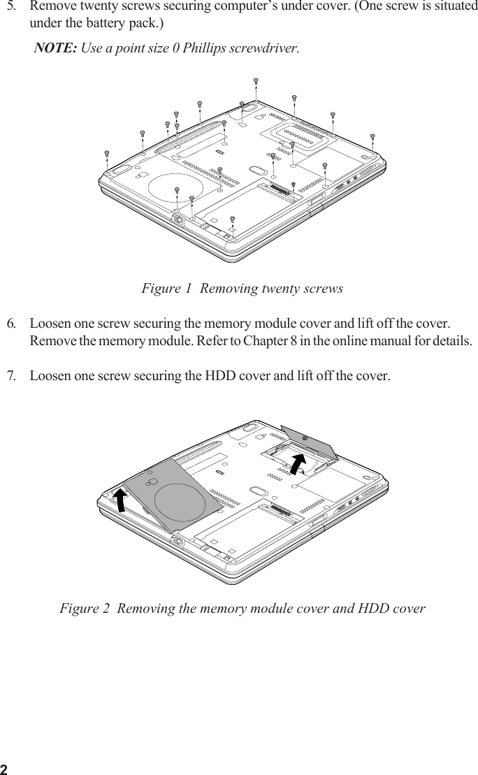 25. Remove twenty screws securing computer’s under cover. (One screw is situatedunder the battery pack.)NOTE: Use a point size 0 Phillips screwdriver.Figure 1  Removing twenty screws6. Loosen one screw securing the memory module cover and lift off the cover.Remove the memory module. Refer to Chapter 8 in the online manual for details.7. Loosen one screw securing the HDD cover and lift off the cover.Figure 2  Removing the memory module cover and HDD cover