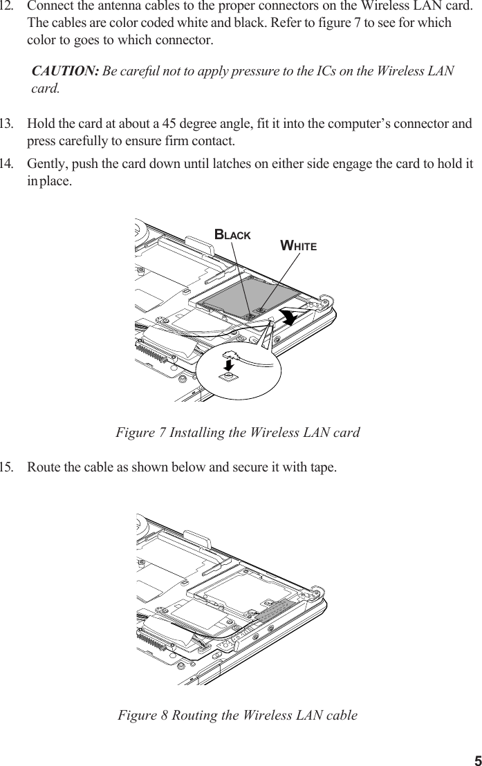 512. Connect the antenna cables to the proper connectors on the Wireless LAN card.The cables are color coded white and black. Refer to figure 7 to see for whichcolor to goes to which connector.CAUTION: Be careful not to apply pressure to the ICs on the Wireless LANcard.13. Hold the card at about a 45 degree angle, fit it into the computer’s connector andpress carefully to ensure firm contact.14. Gently, push the card down until latches on either side engage the card to hold itin place.Figure 7 Installing the Wireless LAN card15. Route the cable as shown below and secure it with tape.Figure 8 Routing the Wireless LAN cableBLACK WHITE