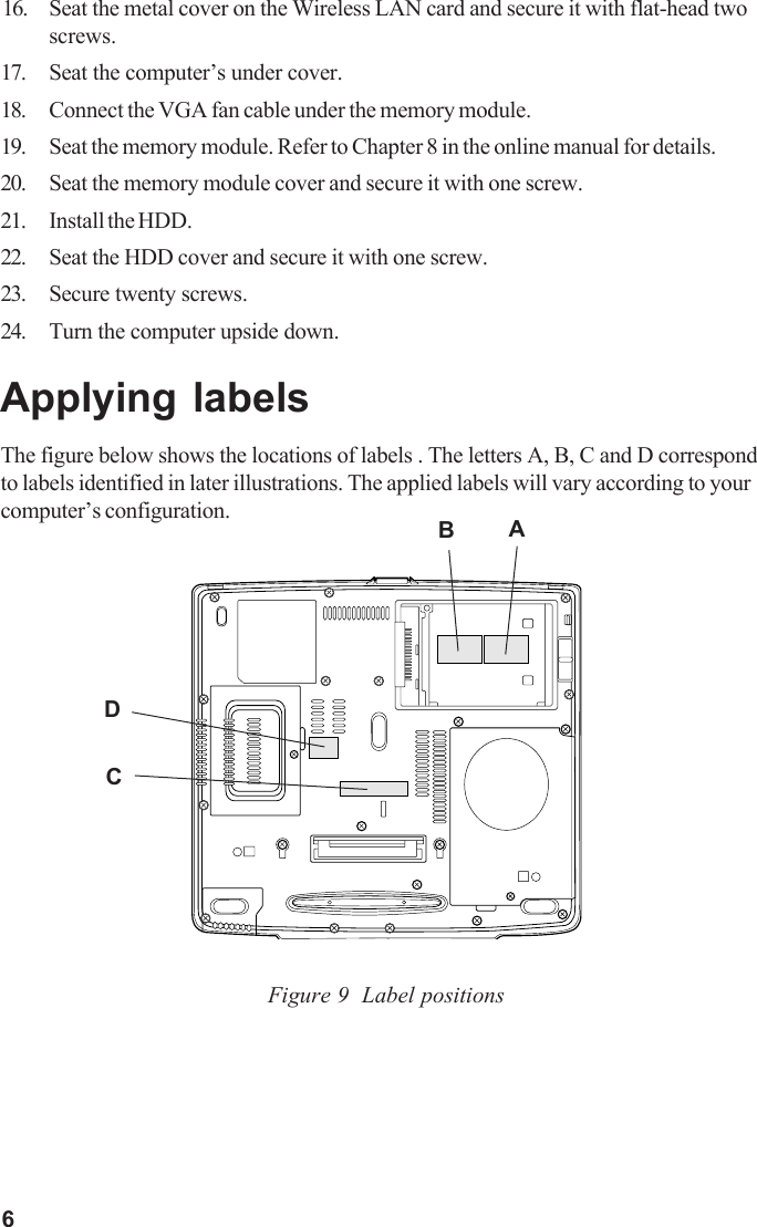 616. Seat the metal cover on the Wireless LAN card and secure it with flat-head twoscrews.17. Seat the computer’s under cover.18. Connect the VGA fan cable under the memory module.19. Seat the memory module. Refer to Chapter 8 in the online manual for details.20. Seat the memory module cover and secure it with one screw.21. Install the HDD.22. Seat the HDD cover and secure it with one screw.23. Secure twenty screws.24. Turn the computer upside down.Applying labelsThe figure below shows the locations of labels . The letters A, B, C and D correspondto labels identified in later illustrations. The applied labels will vary according to yourcomputer’s configuration.Figure 9  Label positionsBCDA