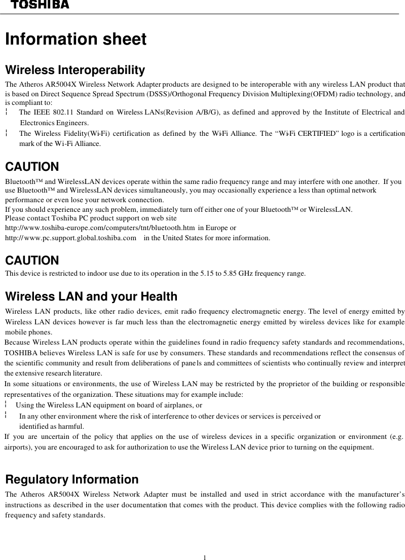   1  Information sheet   Wireless Interoperability The Atheros AR5004X Wireless Network Adapter products are designed to be interoperable with any wireless LAN product that is based on Direct Sequence Spread Spectrum (DSSS)/Orthogonal Frequency Division Multiplexing(OFDM) radio technology, and is compliant to: ¦  The IEEE 802.11 Standard on Wireless LANs(Revision A/B/G), as defined and approved by the Institute of Electrical and Electronics Engineers. ¦ The Wireless Fidelity(Wi-Fi) certification as defined by the Wi-Fi Alliance. The “Wi-Fi CERTIFIED” logo is a certification mark of the Wi-Fi Alliance.  CAUTION Bluetooth™ and WirelessLAN devices operate within the same radio frequency range and may interfere with one another.  If you use Bluetooth™ and WirelessLAN devices simultaneously, you may occasionally experience a less than optimal network performance or even lose your network connection. If you should experience any such problem, immediately turn off either one of your Bluetooth™ or WirelessLAN. Please contact Toshiba PC product support on web site http://www.toshiba-europe.com/computers/tnt/bluetooth.htm  in Europe or http://www.pc.support.global.toshiba.com in the United States for more information.  CAUTION This device is restricted to indoor use due to its operation in the 5.15 to 5.85 GHz frequency range.  Wireless LAN and your Health Wireless LAN products, like other radio devices, emit radio frequency electromagnetic energy. The level of energy emitted by Wireless LAN devices however is far much less than the electromagnetic energy emitted by wireless devices like for example mobile phones. Because Wireless LAN products operate within the guidelines found in radio frequency safety standards and recommendations, TOSHIBA believes Wireless LAN is safe for use by consumers. These standards and recommendations reflect the consensus of the scientific community and result from deliberations of panels and committees of scientists who continually review and interpret the extensive research literature. In some situations or environments, the use of Wireless LAN may be restricted by the proprietor of the building or responsible representatives of the organization. These situations may for example include: ¦  Using the Wireless LAN equipment on board of airplanes, or ¦ In any other environment where the risk of interference to other devices or services is perceived or  identified as harmful. If you are uncertain of the policy that applies on the use of wireless devices in a specific organization or environment (e.g. airports), you are encouraged to ask for authorization to use the Wireless LAN device prior to turning on the equipment.                                                                                         Regulatory Information The Atheros AR5004X Wireless Network Adapter must be installed and used in strict accordance with the manufacturer’s instructions as described in the user documentation that comes with the product. This device complies with the following radio frequency and safety standards.    