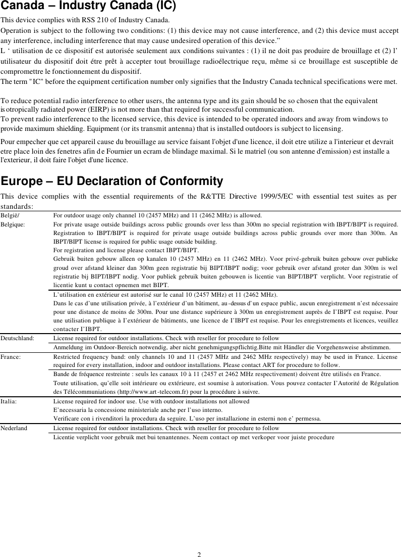   2Canada – Industry Canada (IC) This device complies with RSS 210 of Industry Canada. Operation is subject to the following two conditions: (1) this device may not cause interference, and (2) this device must accept any interference, including interference that may cause undesired operation of this device.” L ‘ utilisation de ce dispositif est autorisée seulement aux conditions suivantes : (1) il ne doit pas produire de brouillage et (2) l’ utilisateur du dispositif doit étre prêt à accepter tout brouillage radioélectrique reçu, même si ce brouillage est susceptible de compromettre le fonctionnement du dispositif. The term &quot;IC&quot; before the equipment certification number only signifies that the Industry Canada technical specifications were met.        To reduce potential radio interference to other users, the antenna type and its gain should be so chosen that the equivalent is otropically radiated power (EIRP) is not more than that required for successful communication. To prevent radio interference to the licensed service, this device is intended to be operated indoors and away from windows to provide maximum shielding. Equipment (or its transmit antenna) that is installed outdoors is subject to licensing.  Pour empecher que cet appareil cause du brouillage au service faisant l&apos;objet d&apos;une licence, il doit etre utilize a l&apos;interieur et devrait etre place loin des fenetres afin de Fournier un ecram de blindage maximal. Si le matriel (ou son antenne d&apos;emission) est installe a l&apos;exterieur, il doit faire l&apos;objet d&apos;une licence.  Europe – EU Declaration of Conformity  This device complies with the essential requirements of the R&amp;TTE Directive 1999/5/EC with essential test suites as per standards: For outdoor usage only channel 10 (2457 MHz) and 11 (2462 MHz) is allowed. For private usage outside buildings across public grounds over less than 300m no special registration with IBPT/BIPT is required. Registration to IBPT/BIPT is required for private usage outside buildings across public grounds over more than 300m. An IBPT/BIPT license is required for public usage outside building.  For registration and license please contact IBPT/BIPT. Gebruik buiten gebouw alleen op kanalen 10 (2457 MHz) en 11 (2462 MHz). Voor privé-gebruik buiten gebouw over publieke groud over afstand kleiner dan 300m geen registratie bij BIPT/IBPT nodig; voor gebruik over afstand groter dan 300m is wel registratie bij BIPT/IBPT nodig. Voor publiek gebruik buiten gebouwen is licentie van BIPT/IBPT verplicht. Voor registratie of licentie kunt u contact opnemen met BIPT. België/ Belgique: L’utilisation en extérieur est autorisé sur le canal 10 (2457 MHz) et 11 (2462 MHz). Dans le cas d’une utilisation privée, à l’extérieur d’un bâtiment, au-dessus d’un espace public, aucun enregistrement n’est nécessaire pour une distance de moins de 300m. Pour une distance supérieure à 300m un enregistrement auprès de I’IBPT est requise. Pour une utilisation publique à I’extérieur de bâtiments, une licence de I’IBPT est requise. Pour les enregistrements et licences, veuillez contacter I’IBPT. License required for outdoor installations. Check with reseller for procedure to follow Deutschland: Anmeldung im Outdoor-Bereich notwendig, aber nicht genehmigungspflichtig.Bitte mit Händler die Vorgehensweise abstimmen. Restricted frequency band: only channels 10 and 11 (2457 MHz and 2462 MHz respectively) may be used in France. License required for every installation, indoor and outdoor installations. Please contact ART for procedure to follow.  France: Bande de fréquence restreinte : seuls les canaux 10 à 11 (2457 et 2462 MHz respectivement) doivent être utilisés en France. Toute utilisation, qu’elle soit intérieure ou extérieure, est soumise à autorisation. Vous pouvez contacter I’Autorité de Régulation des Télécommuniations (http://www.art-telecom.fr) pour la procédure à suivre.  License required for indoor use. Use with outdoor installations not allowed Italia: E’necessaria la concessione ministeriale anche per l’uso interno. Verificare con i rivenditori la procedura da seguire. L’uso per installazione in esterni non e’ permessa. License required for outdoor installations. Check with reseller for procedure to follow Nederland Licentie verplicht voor gebruik met bui tenantennes. Neem contact op met verkoper voor juiste procedure  