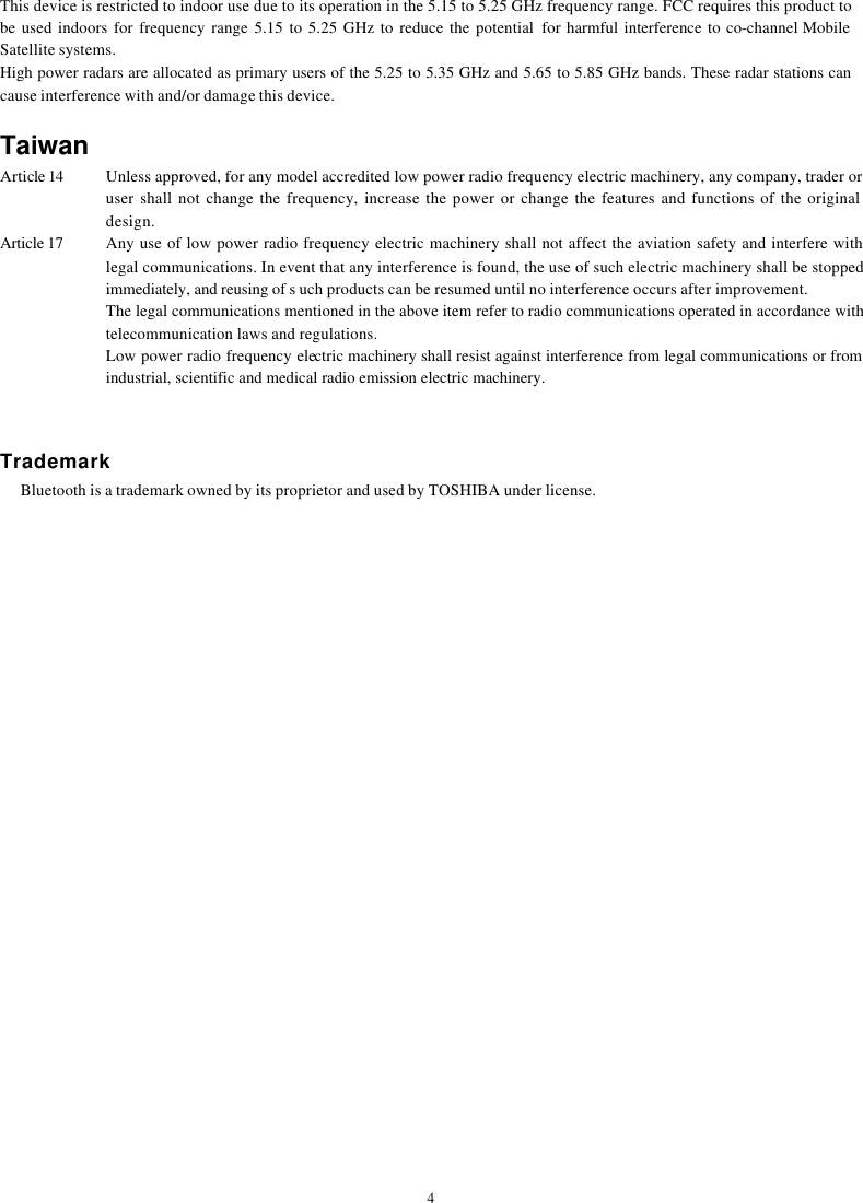  4This device is restricted to indoor use due to its operation in the 5.15 to 5.25 GHz frequency range. FCC requires this product to be used indoors for frequency range 5.15 to 5.25 GHz to reduce the potential for harmful interference to co-channel Mobile Satellite systems. High power radars are allocated as primary users of the 5.25 to 5.35 GHz and 5.65 to 5.85 GHz bands. These radar stations can cause interference with and/or damage this device.    Taiwan Article 14  Unless approved, for any model accredited low power radio frequency electric machinery, any company, trader or user shall not change the frequency, increase the power or change the features and functions of the original design. Article 17  Any use of low power radio frequency electric machinery shall not affect the aviation safety and interfere with legal communications. In event that any interference is found, the use of such electric machinery shall be stopped immediately, and reusing of s uch products can be resumed until no interference occurs after improvement. The legal communications mentioned in the above item refer to radio communications operated in accordance with telecommunication laws and regulations. Low power radio frequency electric machinery shall resist against interference from legal communications or from industrial, scientific and medical radio emission electric machinery.   Trademark     Bluetooth is a trademark owned by its proprietor and used by TOSHIBA under license. 