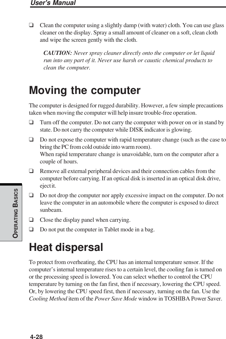 User&apos;s Manual4-28OPERATING BASICS❑Clean the computer using a slightly damp (with water) cloth. You can use glasscleaner on the display. Spray a small amount of cleaner on a soft, clean clothand wipe the screen gently with the cloth.CAUTION: Never spray cleaner directly onto the computer or let liquidrun into any part of it. Never use harsh or caustic chemical products toclean the computer.Moving the computerThe computer is designed for rugged durability. However, a few simple precautionstaken when moving the computer will help insure trouble-free operation.❑Turn off the computer. Do not carry the computer with power on or in stand bystate. Do not carry the computer while DISK indicator is glowing.❑Do not expose the computer with rapid temperature change (such as the case tobring the PC from cold outside into warm room).When rapid temperature change is unavoidable, turn on the computer after acouple of hours.❑Remove all external peripheral devices and their connection cables from thecomputer before carrying. If an optical disk is inserted in an optical disk drive,eject it.❑Do not drop the computer nor apply excessive impact on the computer. Do notleave the computer in an automobile where the computer is exposed to directsunbeam.❑Close the display panel when carrying.❑Do not put the computer in Tablet mode in a bag.Heat dispersalTo protect from overheating, the CPU has an internal temperature sensor. If thecomputer’s internal temperature rises to a certain level, the cooling fan is turned onor the processing speed is lowered. You can select whether to control the CPUtemperature by turning on the fan first, then if necessary, lowering the CPU speed.Or, by lowering the CPU speed first, then if necessary, turning on the fan. Use theCooling Method item of the Power Save Mode window in TOSHIBA Power Saver.