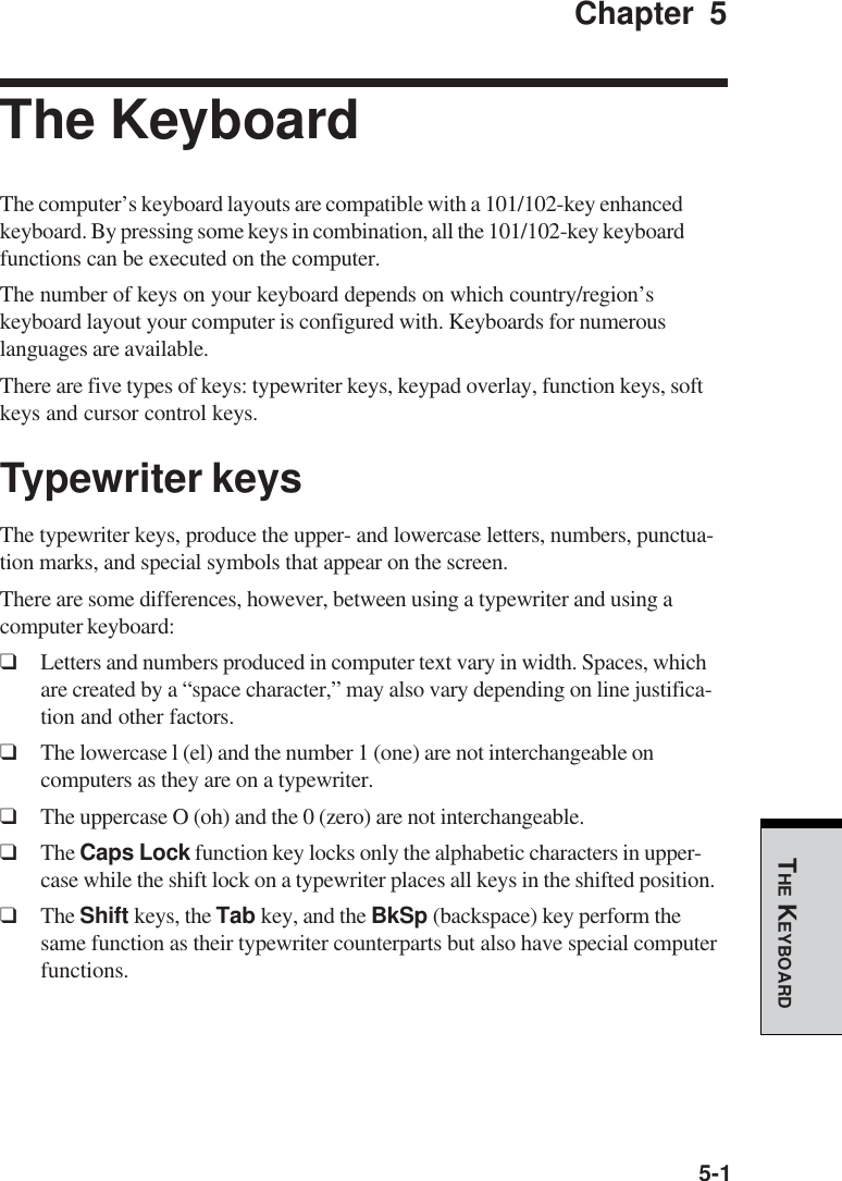 5-1THE KEYBOARDChapter 5The KeyboardThe computer’s keyboard layouts are compatible with a 101/102-key enhancedkeyboard. By pressing some keys in combination, all the 101/102-key keyboardfunctions can be executed on the computer.The number of keys on your keyboard depends on which country/region’skeyboard layout your computer is configured with. Keyboards for numerouslanguages are available.There are five types of keys: typewriter keys, keypad overlay, function keys, softkeys and cursor control keys.Typewriter keysThe typewriter keys, produce the upper- and lowercase letters, numbers, punctua-tion marks, and special symbols that appear on the screen.There are some differences, however, between using a typewriter and using acomputer keyboard:❑Letters and numbers produced in computer text vary in width. Spaces, whichare created by a “space character,” may also vary depending on line justifica-tion and other factors.❑The lowercase l (el) and the number 1 (one) are not interchangeable oncomputers as they are on a typewriter.❑The uppercase O (oh) and the 0 (zero) are not interchangeable.❑The Caps Lock function key locks only the alphabetic characters in upper-case while the shift lock on a typewriter places all keys in the shifted position.❑The Shift keys, the Tab key, and the BkSp (backspace) key perform thesame function as their typewriter counterparts but also have special computerfunctions.