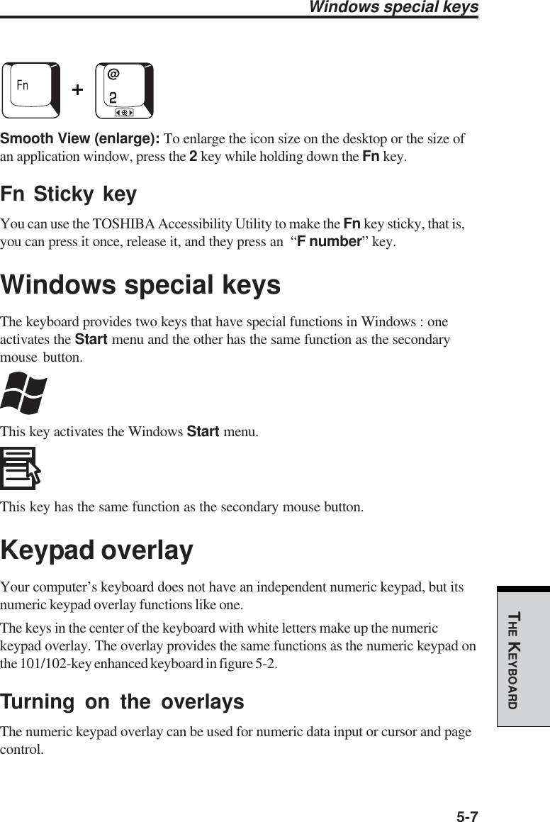 5-7THE KEYBOARDWindows special keysSmooth View (enlarge): To enlarge the icon size on the desktop or the size ofan application window, press the 2 key while holding down the Fn key.Fn Sticky keyYou can use the TOSHIBA Accessibility Utility to make the Fn key sticky, that is,you can press it once, release it, and they press an  “F number” key.Windows special keysThe keyboard provides two keys that have special functions in Windows : oneactivates the Start menu and the other has the same function as the secondarymouse button.This key activates the Windows Start menu.This key has the same function as the secondary mouse button.Keypad overlayYour computer’s keyboard does not have an independent numeric keypad, but itsnumeric keypad overlay functions like one.The keys in the center of the keyboard with white letters make up the numerickeypad overlay. The overlay provides the same functions as the numeric keypad onthe 101/102-key enhanced keyboard in figure 5-2.Turning on the overlaysThe numeric keypad overlay can be used for numeric data input or cursor and pagecontrol.