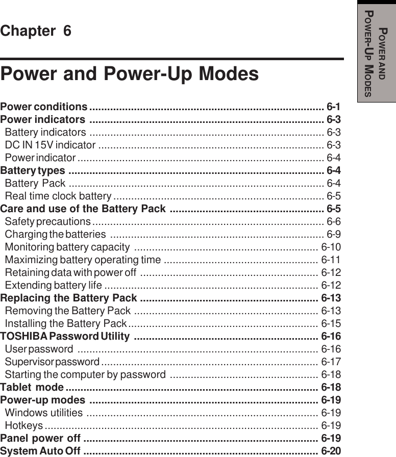 POWER ANDPOWER-UP MODESChapter 6Power and Power-Up ModesPower conditions............................................................................... 6-1Power indicators ............................................................................... 6-3Battery indicators ............................................................................... 6-3DC IN 15V indicator ............................................................................ 6-3Power indicator ................................................................................... 6-4Battery types ...................................................................................... 6-4Battery Pack ...................................................................................... 6-4Real time clock battery....................................................................... 6-5Care and use of the Battery Pack .................................................... 6-5Safety precautions .............................................................................. 6-6Charging the batteries ........................................................................ 6-9Monitoring battery capacity .............................................................. 6-10Maximizing battery operating time .................................................... 6-11Retaining data with power off ............................................................ 6-12Extending battery life ........................................................................ 6-12Replacing the Battery Pack ............................................................ 6-13Removing the Battery Pack .............................................................. 6-13Installing the Battery Pack................................................................ 6-15TOSHIBA Password Utility .............................................................. 6-16User password ................................................................................. 6-16Supervisor password ......................................................................... 6-17Starting the computer by password .................................................. 6-18Tablet mode..................................................................................... 6-18Power-up modes ............................................................................. 6-19Windows utilities .............................................................................. 6-19Hotkeys............................................................................................ 6-19Panel power off ............................................................................... 6-19System Auto Off ............................................................................... 6-20