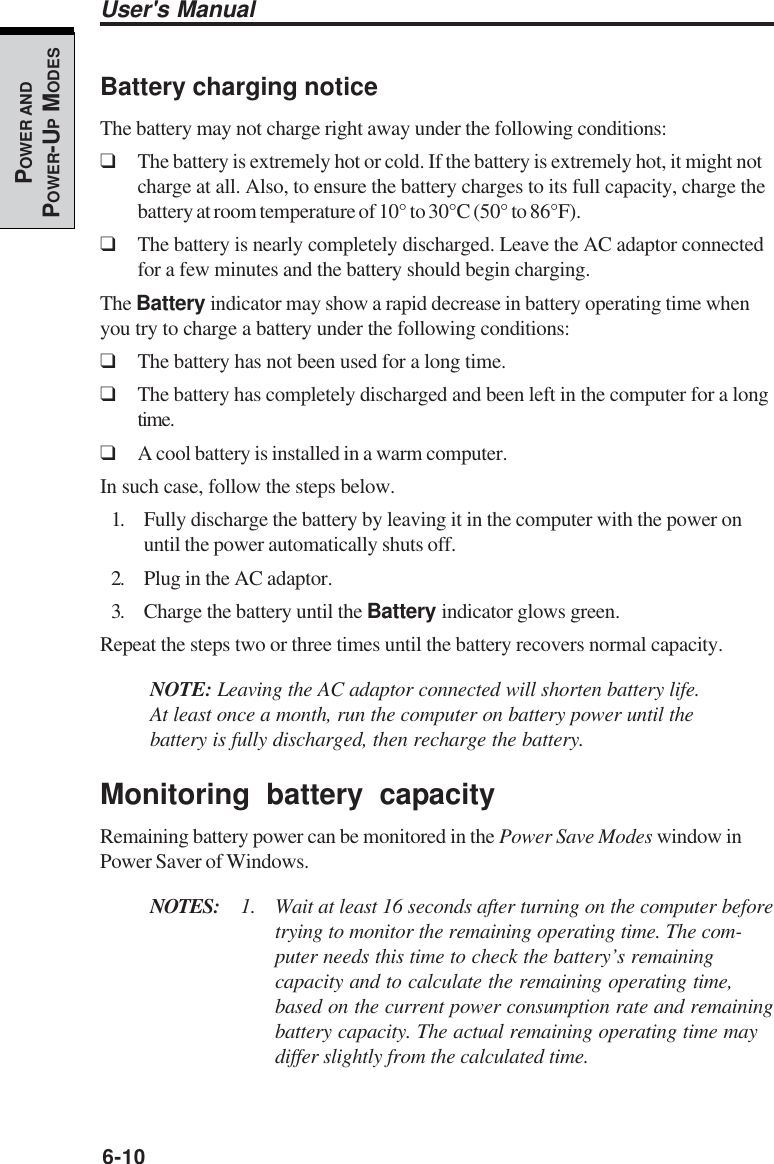 6-10User&apos;s ManualPOWER ANDPOWER-UP MODESBattery charging noticeThe battery may not charge right away under the following conditions:❑The battery is extremely hot or cold. If the battery is extremely hot, it might notcharge at all. Also, to ensure the battery charges to its full capacity, charge thebattery at room temperature of 10° to 30°C (50° to 86°F).❑The battery is nearly completely discharged. Leave the AC adaptor connectedfor a few minutes and the battery should begin charging.The Battery indicator may show a rapid decrease in battery operating time whenyou try to charge a battery under the following conditions:❑The battery has not been used for a long time.❑The battery has completely discharged and been left in the computer for a longtime.❑A cool battery is installed in a warm computer.In such case, follow the steps below.1. Fully discharge the battery by leaving it in the computer with the power onuntil the power automatically shuts off.2. Plug in the AC adaptor.3. Charge the battery until the Battery indicator glows green.Repeat the steps two or three times until the battery recovers normal capacity.NOTE: Leaving the AC adaptor connected will shorten battery life.At least once a month, run the computer on battery power until thebattery is fully discharged, then recharge the battery.Monitoring battery capacityRemaining battery power can be monitored in the Power Save Modes window inPower Saver of Windows.NOTES: 1. Wait at least 16 seconds after turning on the computer beforetrying to monitor the remaining operating time. The com-puter needs this time to check the battery’s remainingcapacity and to calculate the remaining operating time,based on the current power consumption rate and remainingbattery capacity. The actual remaining operating time maydiffer slightly from the calculated time.