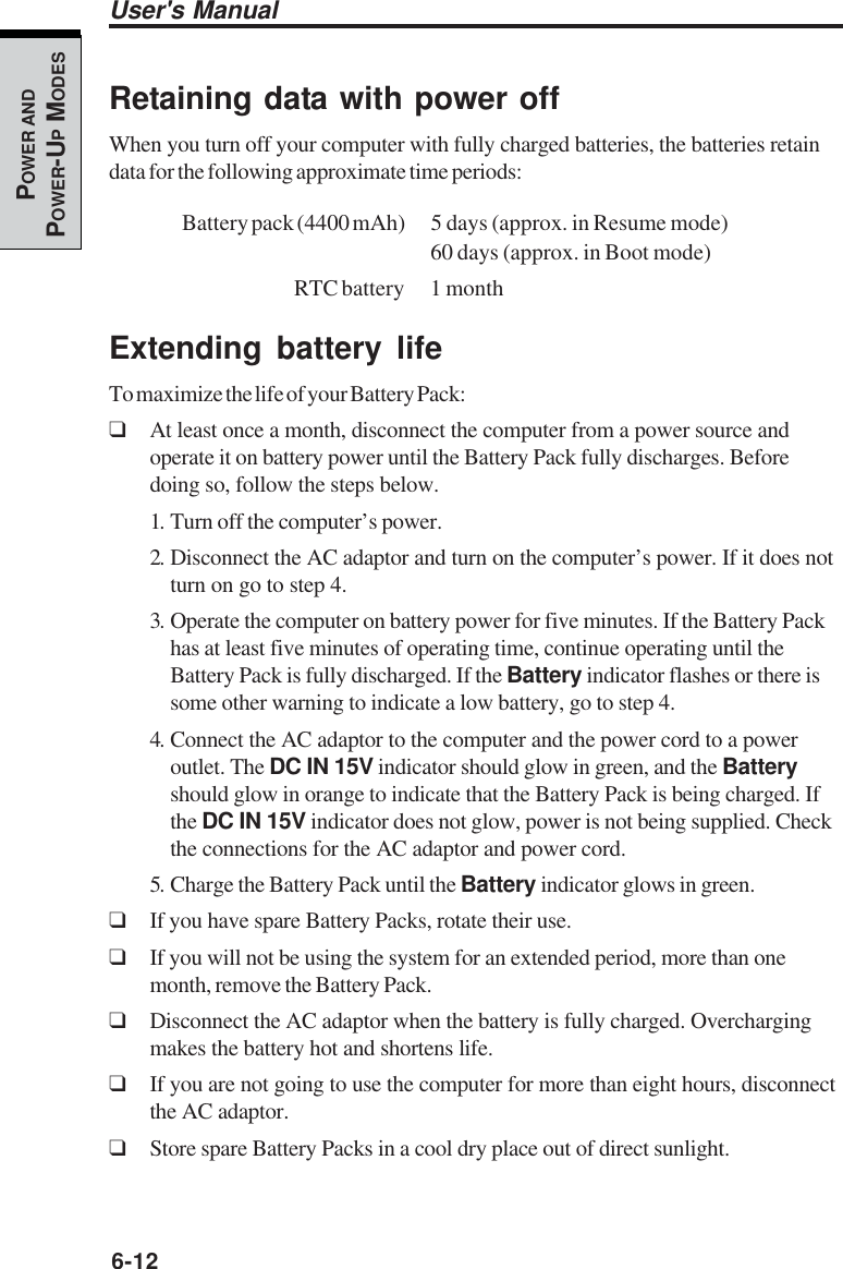 6-12User&apos;s ManualPOWER ANDPOWER-UP MODESRetaining data with power offWhen you turn off your computer with fully charged batteries, the batteries retaindata for the following approximate time periods:Battery pack (4400 mAh) 5 days (approx. in Resume mode)60 days (approx. in Boot mode)RTC battery 1 monthExtending battery lifeTo maximize the life of your Battery Pack:❑At least once a month, disconnect the computer from a power source andoperate it on battery power until the Battery Pack fully discharges. Beforedoing so, follow the steps below.1. Turn off the computer’s power.2. Disconnect the AC adaptor and turn on the computer’s power. If it does notturn on go to step 4.3. Operate the computer on battery power for five minutes. If the Battery Packhas at least five minutes of operating time, continue operating until theBattery Pack is fully discharged. If the Battery indicator flashes or there issome other warning to indicate a low battery, go to step 4.4. Connect the AC adaptor to the computer and the power cord to a poweroutlet. The DC IN 15V indicator should glow in green, and the Batteryshould glow in orange to indicate that the Battery Pack is being charged. Ifthe DC IN 15V indicator does not glow, power is not being supplied. Checkthe connections for the AC adaptor and power cord.5. Charge the Battery Pack until the Battery indicator glows in green.❑If you have spare Battery Packs, rotate their use.❑If you will not be using the system for an extended period, more than onemonth, remove the Battery Pack.❑Disconnect the AC adaptor when the battery is fully charged. Overchargingmakes the battery hot and shortens life.❑If you are not going to use the computer for more than eight hours, disconnectthe AC adaptor.❑Store spare Battery Packs in a cool dry place out of direct sunlight.