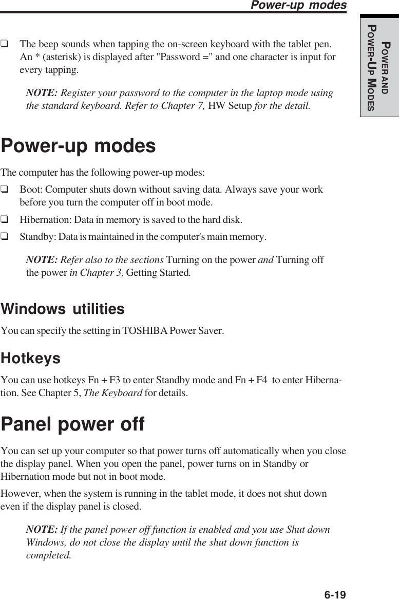   6-19POWER ANDPOWER-UP MODES❑The beep sounds when tapping the on-screen keyboard with the tablet pen.An * (asterisk) is displayed after &quot;Password =&quot; and one character is input forevery tapping.NOTE: Register your password to the computer in the laptop mode usingthe standard keyboard. Refer to Chapter 7, HW Setup for the detail.Power-up modesThe computer has the following power-up modes:❑Boot: Computer shuts down without saving data. Always save your workbefore you turn the computer off in boot mode.❑Hibernation: Data in memory is saved to the hard disk.❑Standby: Data is maintained in the computer&apos;s main memory.NOTE: Refer also to the sections Turning on the power and Turning offthe power in Chapter 3, Getting Started.Windows utilitiesYou can specify the setting in TOSHIBA Power Saver.HotkeysYou can use hotkeys Fn + F3 to enter Standby mode and Fn + F4  to enter Hiberna-tion. See Chapter 5, The Keyboard for details.Panel power offYou can set up your computer so that power turns off automatically when you closethe display panel. When you open the panel, power turns on in Standby orHibernation mode but not in boot mode.However, when the system is running in the tablet mode, it does not shut downeven if the display panel is closed.NOTE: If the panel power off function is enabled and you use Shut downWindows, do not close the display until the shut down function iscompleted.Power-up modes