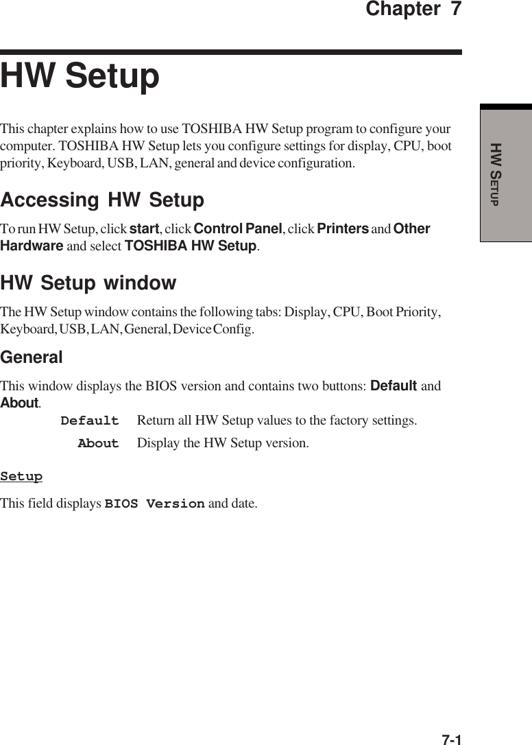  7-1HW SETUPChapter 7HW SetupThis chapter explains how to use TOSHIBA HW Setup program to configure yourcomputer. TOSHIBA HW Setup lets you configure settings for display, CPU, bootpriority, Keyboard, USB, LAN, general and device configuration.Accessing HW SetupTo run HW Setup, click start, click Control Panel, click Printers and OtherHardware and select TOSHIBA HW Setup.HW Setup windowThe HW Setup window contains the following tabs: Display, CPU, Boot Priority,Keyboard, USB, LAN, General, Device Config.GeneralThis window displays the BIOS version and contains two buttons: Default andAbout.Default Return all HW Setup values to the factory settings.About Display the HW Setup version.SetupThis field displays BIOS Version and date.