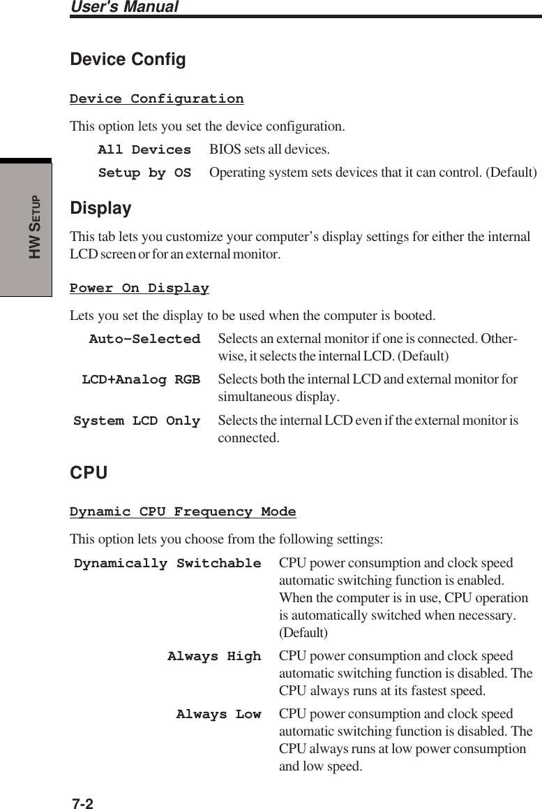 User&apos;s Manual7-2HW SETUPDevice ConfigDevice ConfigurationThis option lets you set the device configuration.All Devices BIOS sets all devices.Setup by OS Operating system sets devices that it can control. (Default)DisplayThis tab lets you customize your computer’s display settings for either the internalLCD screen or for an external monitor.Power On DisplayLets you set the display to be used when the computer is booted.Auto-Selected Selects an external monitor if one is connected. Other-wise, it selects the internal LCD. (Default)LCD+Analog RGB Selects both the internal LCD and external monitor forsimultaneous display.System LCD Only Selects the internal LCD even if the external monitor isconnected.CPUDynamic CPU Frequency ModeThis option lets you choose from the following settings:Dynamically Switchable CPU power consumption and clock speedautomatic switching function is enabled.When the computer is in use, CPU operationis automatically switched when necessary.(Default)Always High CPU power consumption and clock speedautomatic switching function is disabled. TheCPU always runs at its fastest speed.Always Low CPU power consumption and clock speedautomatic switching function is disabled. TheCPU always runs at low power consumptionand low speed.