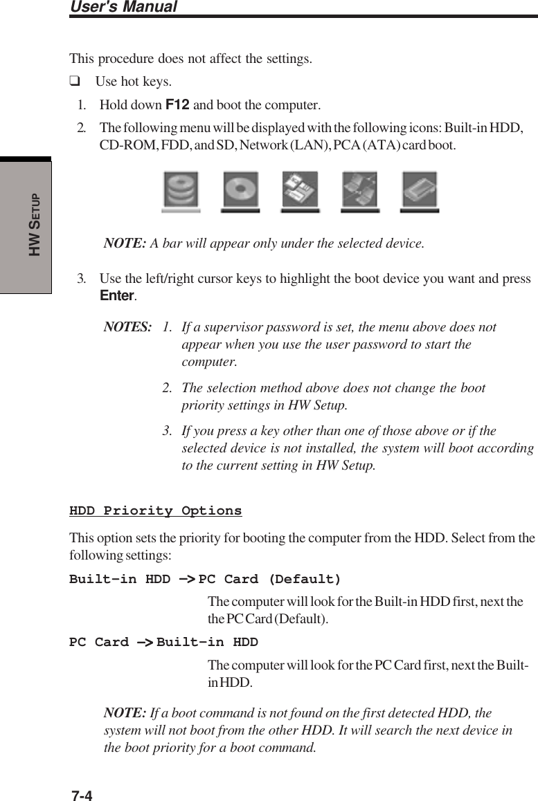 User&apos;s Manual7-4HW SETUPThis procedure does not affect the settings.❑Use hot keys.1. Hold down F12 and boot the computer.2. The following menu will be displayed with the following icons: Built-in HDD,CD-ROM, FDD, and SD, Network (LAN), PCA (ATA) card boot.NOTE: A bar will appear only under the selected device.3. Use the left/right cursor keys to highlight the boot device you want and pressEnter.NOTES: 1. If a supervisor password is set, the menu above does notappear when you use the user password to start thecomputer.2. The selection method above does not change the bootpriority settings in HW Setup.3. If you press a key other than one of those above or if theselected device is not installed, the system will boot accordingto the current setting in HW Setup.HDD Priority OptionsThis option sets the priority for booting the computer from the HDD. Select from thefollowing settings:Built-in HDD −&gt; −&gt; −&gt; −&gt; −&gt; PC Card (Default)The computer will look for the Built-in HDD first, next thethe PC Card (Default).PC Card −&gt; −&gt; −&gt; −&gt; −&gt; Built-in HDDThe computer will look for the PC Card first, next the Built-in HDD.NOTE: If a boot command is not found on the first detected HDD, thesystem will not boot from the other HDD. It will search the next device inthe boot priority for a boot command.