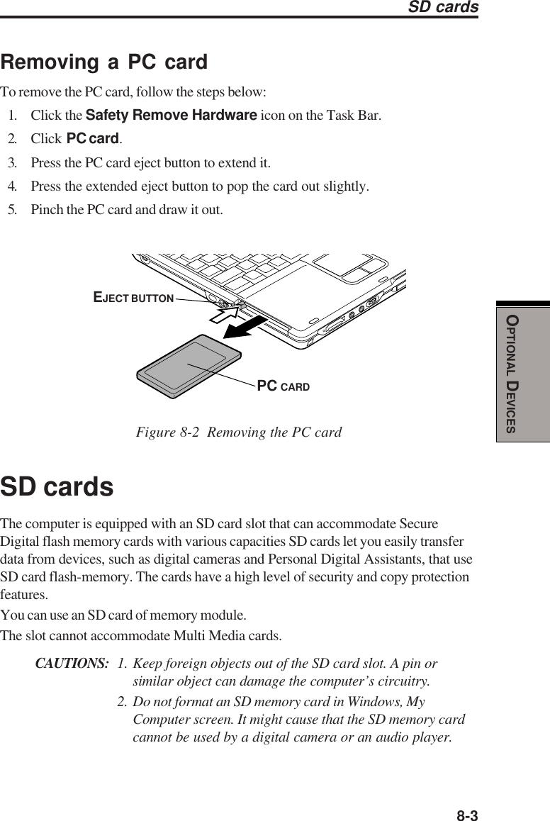  8-3OPTIONAL DEVICESSD cardsRemoving a PC cardTo remove the PC card, follow the steps below:1. Click the Safety Remove Hardware icon on the Task Bar.2. Click  PC card.3. Press the PC card eject button to extend it.4. Press the extended eject button to pop the card out slightly.5. Pinch the PC card and draw it out.Figure 8-2  Removing the PC cardSD cardsThe computer is equipped with an SD card slot that can accommodate SecureDigital flash memory cards with various capacities SD cards let you easily transferdata from devices, such as digital cameras and Personal Digital Assistants, that useSD card flash-memory. The cards have a high level of security and copy protectionfeatures.You can use an SD card of memory module.The slot cannot accommodate Multi Media cards.CAUTIONS: 1. Keep foreign objects out of the SD card slot. A pin orsimilar object can damage the computer’s circuitry.2. Do not format an SD memory card in Windows, MyComputer screen. It might cause that the SD memory cardcannot be used by a digital camera or an audio player.EJECT BUTTONPC CARD