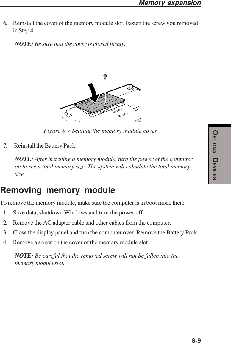  8-9OPTIONAL DEVICESMemory expansion6. Reinstall the cover of the memory module slot. Fasten the screw you removedin Step 4.NOTE: Be sure that the cover is closed firmly.Figure 8-7 Seating the memory module cover7.  Reinstall the Battery Pack.NOTE: After installing a memory module, turn the power of the computeron to see a total memory size. The system will calculate the total memorysize.Removing memory moduleTo remove the memory module, make sure the computer is in boot mode then:1. Save data, shutdown Windows and turn the power off.2. Remove the AC adapter cable and other cables from the computer.3. Close the display panel and turn the computer over. Remove the Battery Pack.4. Remove a screw on the cover of the memory module slot.NOTE: Be careful that the removed screw will not be fallen into thememory module slot.